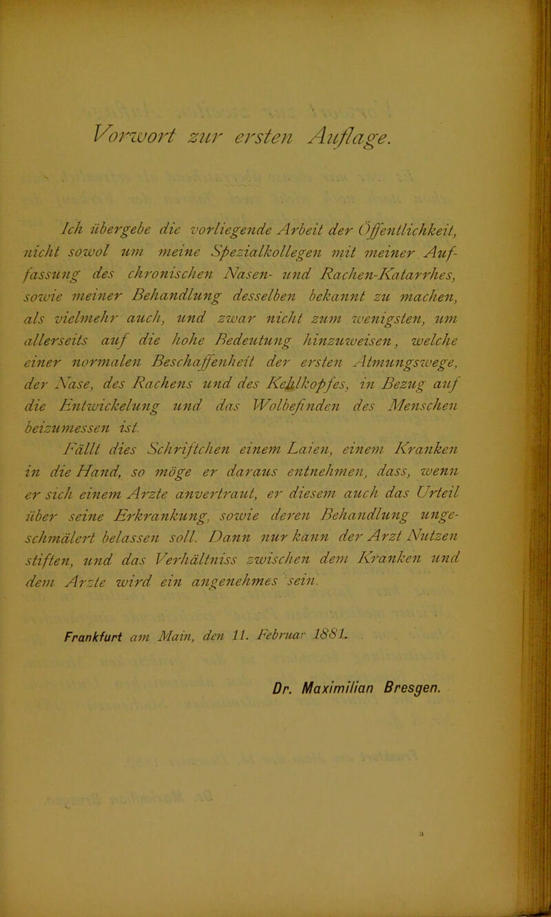 Ich übergebe die vorliegende Arbeit der Öffentlichkeit, nicht sowol um meine Spezialkollegen mit meiner Auf- fassung des chronischen Nasen- und Rachen-Katarrhes, sowie meiner Behandlung desselben bekannt zu machen, als vielmehr auch, und zwar nicht zum wenigsten, um allerseits auf die hohe Bedeutung hinzuweisen, welche einer normalen Beschaffenheit der ersten Atmungswege, der Nase, des Rachens und des Kehlkopfes, in Bezug auf die Entwickelung und das Wolbefinden des Menschen beizumessen ist. Fällt dies Schrif teilen einem Laien, einem Kranken in die Hand, so möge er daraus entnehmen, dass, wenn er sich einem Arzte anvertraut, er diesem auch das Urteil über seine Erkrankung, sozvie deren Behandlung unge- schmälert belassen soll. Dann nur kann der Arzt Nutzen stiften, und das Verhältniss zwischen dem Kranken und dem Arzte wird ein angenehmes sein. Frankfurt am Main, den 11. Februar 1861.