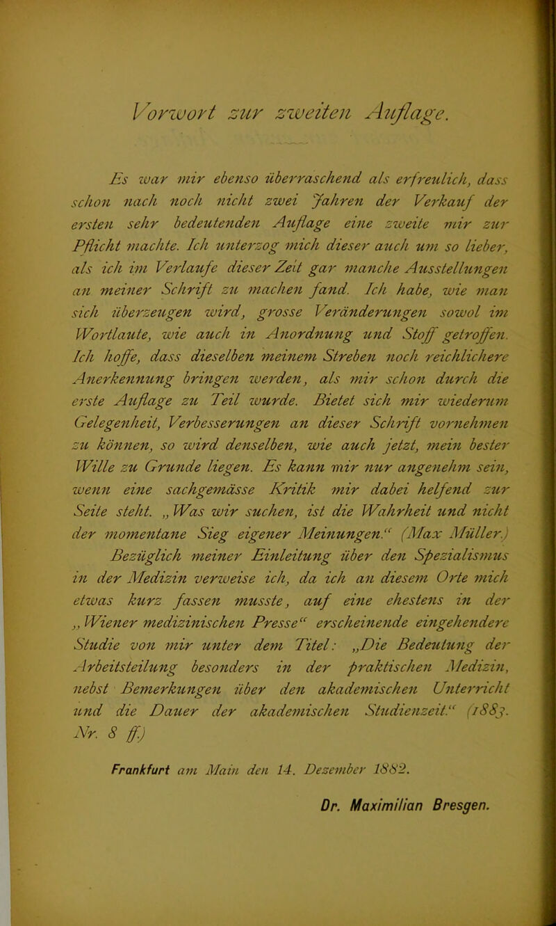 Es war mir ebenso überraschend als erfreulich, dass schon nach noch nicht zwei Jahren der Verkauf der ersten sehr bedeutenden Auflage eine zweite mir zur Pflicht machte. Ich unterzog mich dieser auch um so lieber, als ich im Verlaufe dieser Zeit gar manche Ausstellungen an meiner Schrift zu machen fand. Ich habe, wie man sich überzeugen wird, grosse Veränderungen sowol im Wortlaute, wie auch in Anordnung und Stoff getroffen. Ich hoffe, dass dieselben meinem Streben noch reichlichere Anerkennung bringen zu erden, als mir schon durch die erste Auflage zu Teil wurde. Bietet sich mir wiederum Gelegenheit, Verbesserungen an dieser Schrift vornehmen zu können, so wird denselben, wie auch jetzt, mein bester Wille zu Grunde liegen. Es kann mir nur angenehm sein, wenn eine sachgemässe Kritik mir dabei helfend zur Seite steht. „ Was wir suchen, ist die Wahrheit und nicht der momentane Sieg eigener MeinungenV (Max Müller.: Bezüglich meiner Einleitung über den Spezialismus in der Medizin venu eise ich, da ich an diesem Orte mich etwas kurz fassen musste, auf eine ehestens in der „ Wiener medizinischen Presse“ erscheinende eingehendere Studie von mir unter dem Titel: „Die Bedeutung der Arbeitsteilung besonders in der praktischen Medizin, nebst Bemerkungen über den akademischen Unterricht und die Dauer der akademischen Studienzeit.“ 1883. Nr. 8 ff.) Frankfurt am Main den 14. Dezember 1882.