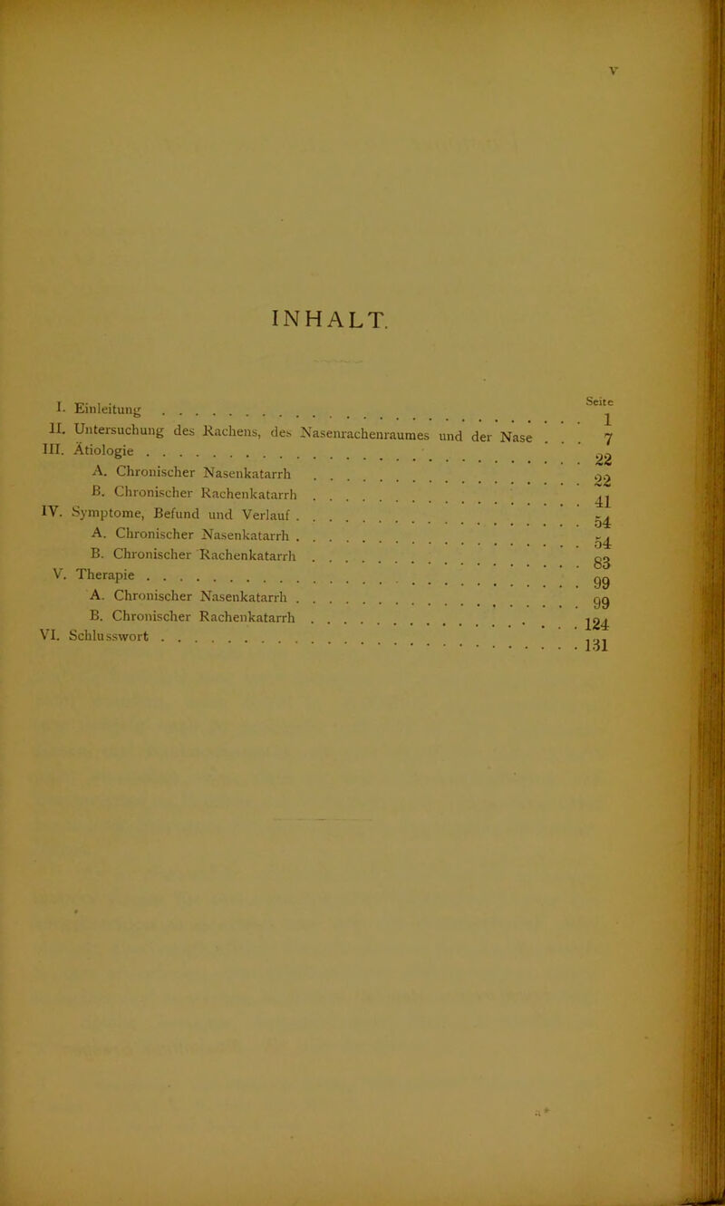 INHALT. I. Einleitung II. Untersuchung des Rachens, des Nasenrachenraumes und der Nase III. Ätiologie A. Chronischer Nasenkatarrh ß. Chronischer Rachenkatarrh IV. Symptome, Befund und Verlauf A. Chronischer Nasenkatarrh B. Chronischer Rachenkatarrh V. Therapie A. Chronischer Nasenkatarrh B. Chronischer Rachenkatarrh VI. Schlusswort Seite 1 7 22 22 41 54 54 83 99 99 124 131