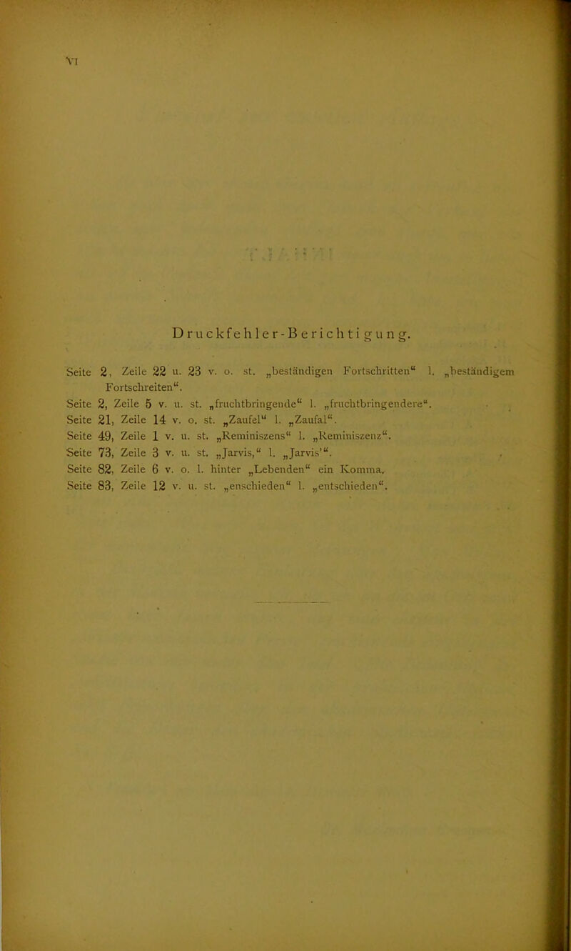 VT Druckfehler-Berichtigung. Seite 2, Zeile 22 u. 23 v. o. st. „beständigen Fortschritten“ 1. Fortschreitend Seite 2, Zeile 5 v. u. st. „fruchtbringende“ 1. „fruchtbringendere“. Seite 21, Zeile 14 v. o. st. „Zaufel“ 1. „Zaufal“. Seite 49, Zeile 1 v. u. st. „Reminiszens“ 1. „Reminiszenz“. Seite 73, Zeile 3 v. u. st. „Jarvis,“ 1. „Jarvis’“. Seite 83, Zeile 12 v. u. st. „enschieden“ 1. „entschieden“. „beständigem