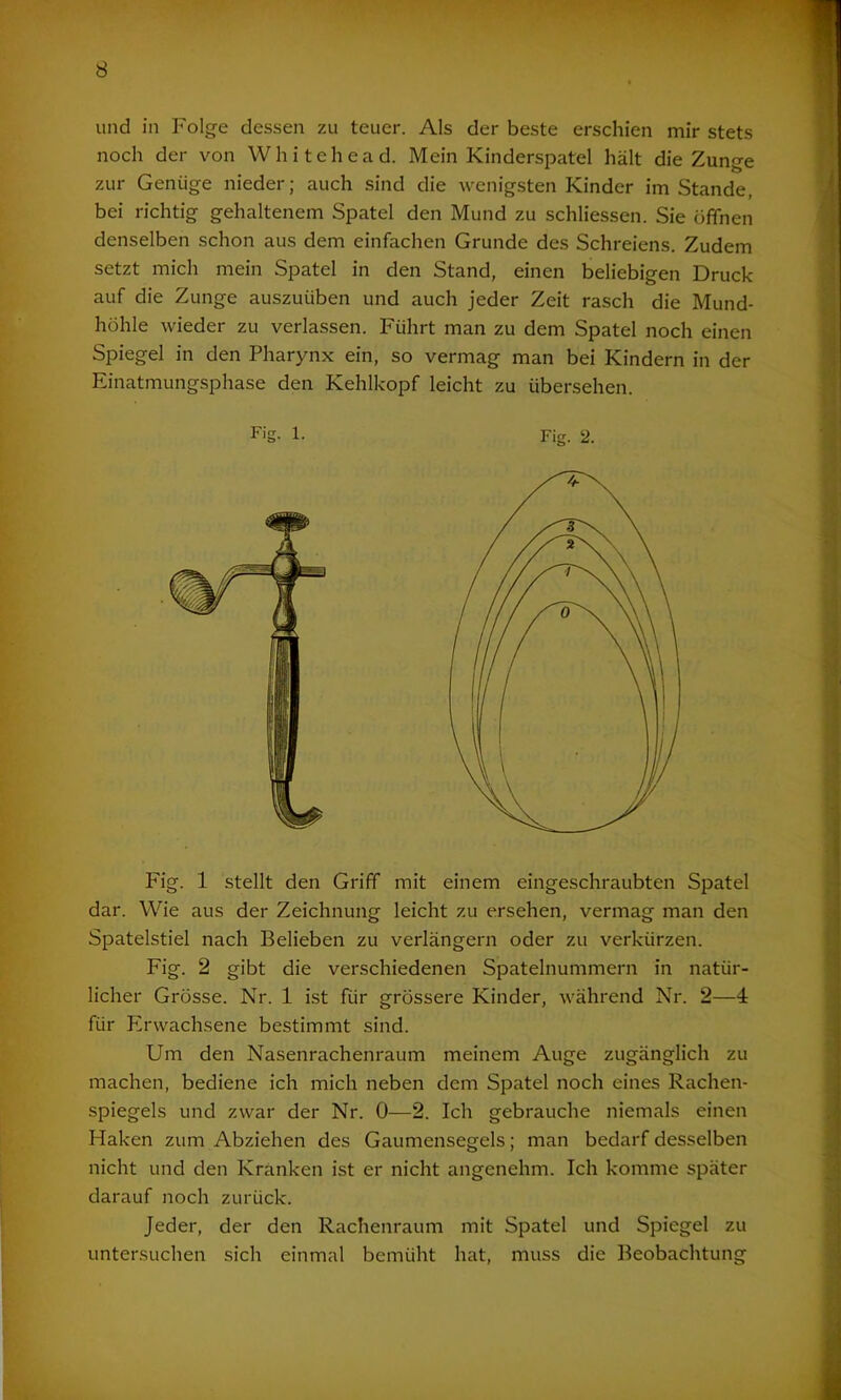 und in Folge dessen zu teuer. Als der beste erschien mir stets noch der von Whitehead. Mein Kinderspatel hält die Zunge zur Genüge nieder; auch sind die wenigsten Kinder imStande, bei richtig gehaltenem Spatel den Mund zu schliessen. Sie öffnen denselben schon aus dem einfachen Grunde des Schreiens. Zudem setzt mich mein Spatel in den Stand, einen beliebigen Druck auf die Zunge auszuiiben und auch jeder Zeit rasch die Mund- höhle wieder zu verlassen. Führt man zu dem Spatel noch einen Spiegel in den Pharynx ein, so vermag man bei Kindern in der Einatmungsphase den Kehlkopf leicht zu übersehen. Fig. 1 stellt den Griff mit einem eingeschraubten Spatel dar. Wie aus der Zeichnung leicht zu ersehen, vermag man den Spatelstiel nach Belieben zu verlängern oder zu verkürzen. Fig. 2 gibt die verschiedenen Spatelnummern in natür- licher Grösse. Nr. 1 ist für grössere Kinder, während Nr. 2—4 für Erwachsene bestimmt sind. Um den Nasenrachenraum meinem Auge zugänglich zu machen, bediene ich mich neben dem Spatel noch eines Rachen- spiegels und zwar der Nr. 0—2. Ich gebrauche niemals einen Haken zum Abziehen des Gaumensegels; man bedarf desselben nicht und den Kranken ist er nicht angenehm. Ich komme später darauf noch zurück. Jeder, der den Rachenraum mit Spatel und Spiegel zu untersuchen sich einmal bemüht hat, muss die Beobachtung