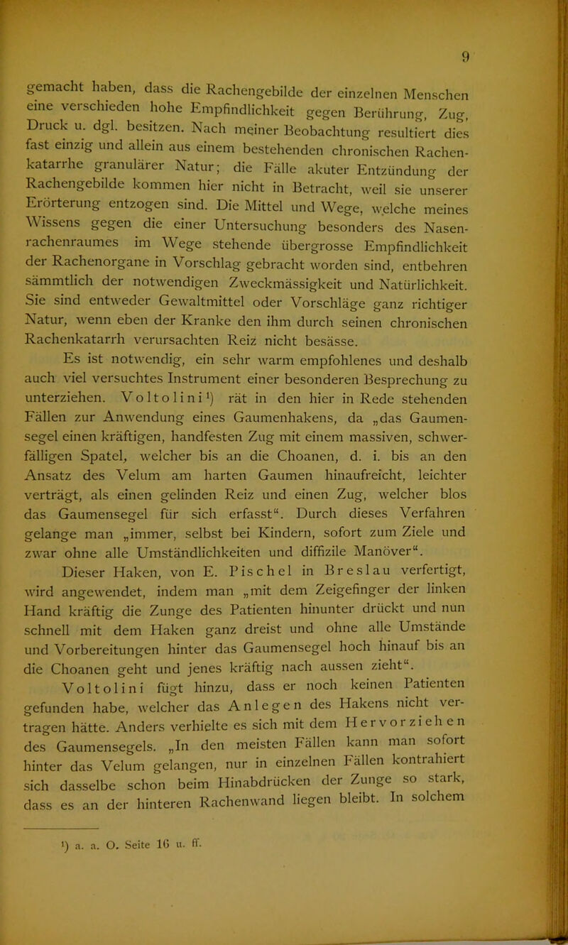 gemacht haben, dass die Rachengebilde der einzelnen Menschen eine verschieden hohe Empfindlichkeit gegen Berührung, Zug, Diuck u. dgl. besitzen. Nach meiner Beobachtung resultiert dies fast einzig und allein aus einem bestehenden chronischen Rachen- katarrhe granulärer Natur; die Fälle akuter Entzündung der Rachengebilde kommen hier nicht in Betracht, weil sie unserer Erörterung entzogen sind. Die Mittel und Wege, welche meines Wissens gegen die einer Untersuchung besonders des Nasen- rachenraumes im Wege stehende übergrosse Empfindlichkeit der Rachenorgane in Vorschlag gebracht worden sind, entbehren sämmtlich der notwendigen Zweckmässigkeit und Natürlichkeit. Sie sind entweder Gewaltmittel oder Vorschläge ganz richtiger Natur, wenn eben der Kranke den ihm durch seinen chronischen Rachenkatarrh verursachten Reiz nicht besässe. Es ist notwendig, ein sehr warm empfohlenes und deshalb auch viel versuchtes Instrument einer besonderen Besprechung zu unterziehen. Voltolini1) rät in den hier in Rede stehenden Fällen zur Anwendung eines Gaumenhakens, da „das Gaumen- segel einen kräftigen, handfesten Zug mit einem massiven, schwer- fälligen Spatel, welcher bis an die Choanen, d. i. bis an den Ansatz des Velum am harten Gaumen hinaufreicht, leichter verträgt, als einen gelinden Reiz und einen Zug, welcher blos das Gaumensegel fiir sich erfasst“. Durch dieses Verfahren gelange man „immer, selbst bei Kindern, sofort zum Ziele und zwar ohne alle Umständlichkeiten und diffizile Manöver“. Dieser Haken, von E. Bise hei in Breslau verfertigt, wird angewendet, indem man „mit dem Zeigefinger der linken Hand kräftig die Zunge des Patienten hinunter drückt und nun schnell mit dem Haken ganz dreist und ohne alle Umstände und Vorbereitungen hinter das Gaumensegel hoch hinauf bis an die Choanen geht und jenes kräftig nach aussen zieht“. Voltolini fügt hinzu, dass er noch keinen Patienten gefunden habe, welcher das Anlegen des Hakens nicht ver- tragen hätte. Anders verhielte es sich mit dem Hervor ziehen des Gaumensegels. „In den meisten Fällen kann man sofort hinter das Velum gelangen, nur in einzelnen Fällen kontrahiert sich dasselbe schon beim Hinabdrücken dei Zunge so stark, dass es an der hinteren Rachenwand liegen bleibt. In solchem