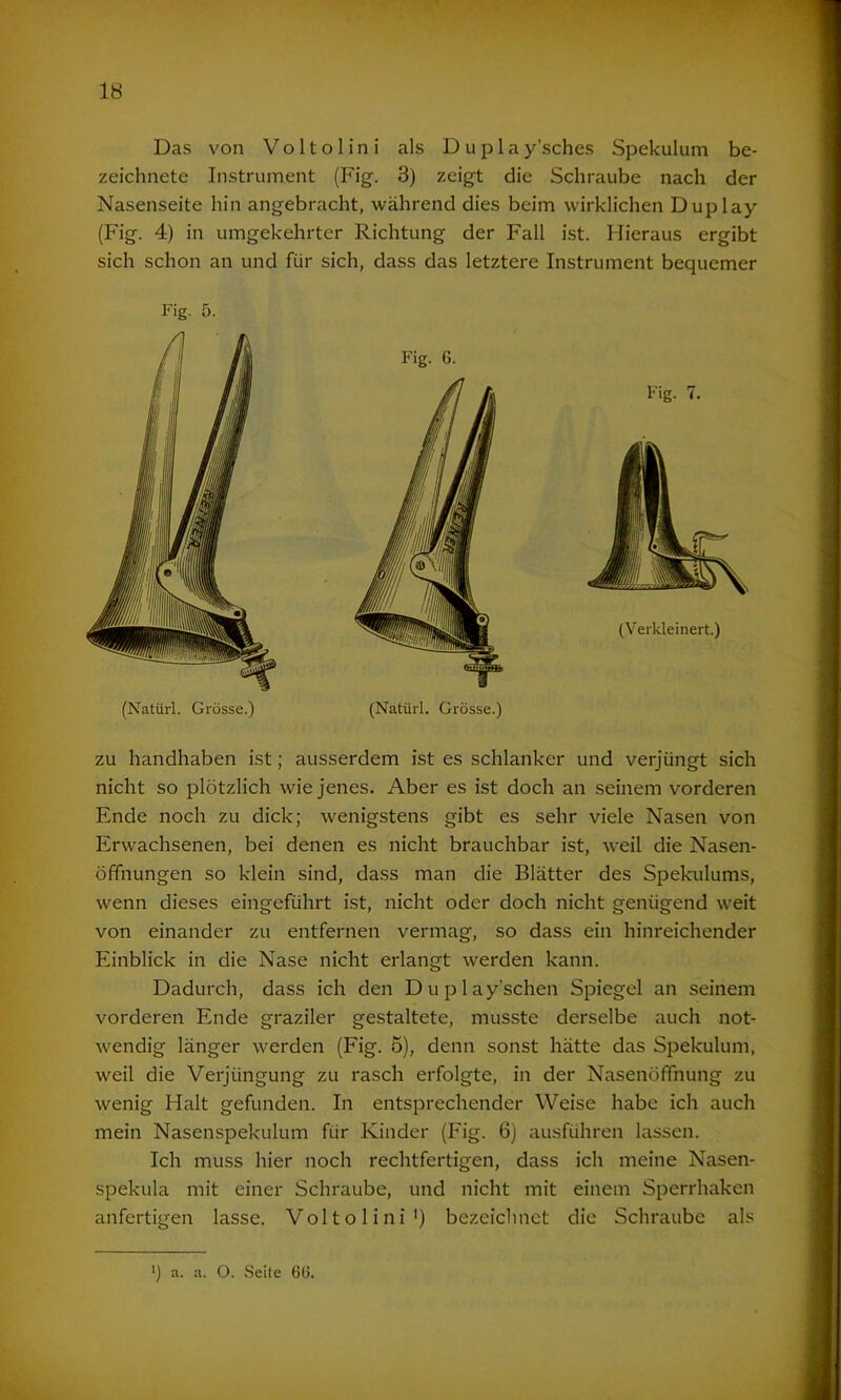 Das von V o 11 o 1 i n i als D u p 1 a y’sches Spekulum be- zeichnete Instrument (Fig. 3) zeigt die Schraube nach der Nasenseite hin angebracht, während dies beim wirklichen Duplay (Fig. 4) in umgekehrter Richtung der Fall ist. Hieraus ergibt sich schon an und für sich, dass das letztere Instrument bequemer zu handhaben ist; ausserdem ist es schlanker und verjüngt sich nicht so plötzlich wie jenes. Aber es ist doch an seinem vorderen Ende noch zu dick; wenigstens gibt es sehr viele Nasen von Erwachsenen, bei denen es nicht brauchbar ist, weil die Nasen- öffnungen so klein sind, dass man die Blätter des Spekulums, wenn dieses eingeführt ist, nicht oder doch nicht genügend weit von einander zu entfernen vermag, so dass ein hinreichender Einblick in die Nase nicht erlangt werden kann. Dadurch, dass ich den Duplay’schen Spiegel an seinem vorderen Ende graziler gestaltete, musste derselbe auch not- wendig länger werden (Fig. 5), denn sonst hätte das Spekulum, weil die Verjüngung zu rasch erfolgte, in der Nasenöffnung zu wenig Halt gefunden. In entsprechender Weise habe ich auch mein Nasenspekulum für Kinder (Fig. 6) ausführen lassen. Ich muss hier noch rechtfertigen, dass ich meine Nasen- spekula mit einer Schraube, und nicht mit einem Sperrhaken anfertigen lasse. Voltolini1) bezeichnet die Schraube als Fig. 5. (Natürl. Grösse.) (Natürl. Grösse.) M a. a. O. Seite 6(5.
