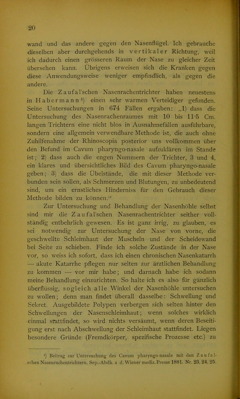 wand und das andere gegen den Nasenflügel. Ich gebrauche dieselben aber durchgehends in vertikaler Richtung, weil ich dadurch einen grösseren Raum der Nase zu gleicher Zeit übersehen kann. Übrigens erweisen sich die Kranken gegen diese Anwendungsweise weniger empfindlich, als gegen die andere. Die Zaufal’schen Nasenrachentrichter haben neuestens in Habermann1) einen sehr warmen Verteidiger gefunden. Seine Untersuchungen in 674 Fällen ergaben: ,,1) dass die Untersuchung des Nasenrachenraumes mit 10 bis 1T5 Cm. langen Trichtern eine nicht blos in Ausnahmefällen ausführbare, sondern eine allgemein verwendbare Methode ist, die auch ohne Zuhilfenahme der Rhinoscopia posterior uns vollkommen über den Befund im Cavum pharyngo-nasale aufzuklären im Stande ist; 2) dass auch die engen Nummern der Trichter, 3 und 4, ein klares und übersichtliches Bild des Cavum pharyngo-nasale geben; 3) dass die Übelstände, die mit dieser Methode ver- bunden sein sollen, als Schmerzen und Blutungen, zu unbedeutend sind, um ein ernstliches Hinderniss für den Gebrauch dieser Methode bilden zu können.“ Zur Untersuchung und Behandlung der Nasenhöhle selbst sind mir die Zaufal’schen Nasenrachentrichter seither voll- ständig entbehrlich gewesen. Es ist ganz irrig, zu glauben, es sei notwendig zur Untersuchung der Nase von vorne, die geschwellte Schleimhaut der Muscheln und der Scheidewand bei Seite zu schieben. Finde ich solche Zustände in der Nase vor, so weiss ich sofort, dass ich einen chronischen Nasenkatarrh — akute Katarrhe pflegen nur selten zur ärztlichen Behandlung zu kommen — vor mir habe; und darnach habe ich sodann meine Behandlung einzurichten. So halte ich es also für gänzlich überflüssig, sogleich alle Winkel der Nasenhöhle untersuchen zu wollen; denn man findet überall dasselbe: Schwellung und Sekret. Ausgebildete Polypen verbergen sich selten hinter den Schwellungen der Nasenschleimhaut; wenn solches wirklich einmal stattfindet, so wird nichts versäumt, wenn deren Beseiti- gung erst nach Abschwellung der Schleimhaut stattfindet. Liegen besondere Gründe (Fremdkörper, spezifische Prozesse etc.) zu ') Beitrag zur Untersuchung des Cavum pharyngo-nasale mit den Z au fal- schen Nasenrachentrichtern. Sep.-Abdk. a d. Wiener mediz. Presse 1881. Nr. 23, 24, 25.