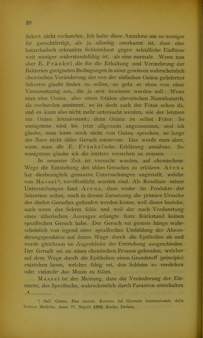 Sekret nicht vorhanden. Ich halte diese Annahme um so weniger fiir gerechtfertigt, als ja allseitig anerkannt ist, dass eine katarrhalisch erkrankte Schleimhaut gegen schädliche Einflüsse weit weniger widerstandsfähig ist, als eine normale. Wenn nun aber E. Frankel die für die Erhaltung und Vermehrung der Bakterien geeigneten Bedingungen in einer gewissen wahrscheinlich chemischen Veränderung des von der einfachen Ozäna gelieferten Sekretes glaubt finden zu sollen, so geht er eben von einer Voraussetzung aus, die ja erst bewiesen werden soll: Wenn man eine Ozäna, also einen fötiden chronischen Nasenkatarrh, als vorhanden annimmt, so ist doch auch der Fötor schon da, und es kann also nicht mehr untersucht werden, wie der letztere zur Ozäna hinzukommt; denn Ozäna ist selbst Fötor. So wenigstens wird bis jetzt allgemein angenommen, und ich glaube, man kann noch nicht von Ozäna sprechen, so lange der Nase nicht übler Geruch entströmt. Das würde man aber, wenn man die E. Fränkel’sche Erklärung annähme. So wenigstens glaube ich die letztere verstehen zu müssen. In neuester Zeit ist versucht worden, auf chemischem Wege die Entstehung des üblen Geruches zu erklären. Arena hat diesbezüglich genauere Untersuchungen angestellt, welche von Massei1) veröffentlicht worden sind. Als Resultate seiner Untersuchungen fand Aren a, dass weder im Produkte der Sekretion selbst, noch in dessen Zersetzung die primäre Ursache des übelen Geruches gefunden werden könne, weil dieser bestehe, auch wenn das Sekret fehle und weil der nach Verdunstung eines ätherischen Auszuges erlangte feste Rückstand keinen spezifischen Geruch habe. Der Geruch sui generis hänge wahr- scheinlich von irgend einer spezifischen Umbildung der Abson- derungsprodukte auf ihrem Wege durch die Epithelien ab und werde gleichsam im Augenblicke der Entstehung ausgeschieden. Der Geruch sei an einen chemischen Prozess gebunden, welcher auf dem Wege durch die Epithelien einen Grundstoff (principio) entstehen liesse, welcher fähig sei, den Schleim zu verdicken oder vielmehr das Muzin zu fällen. Massei ist der Meinung, dass die Veränderung der Ele- mente, das Spezifische, wahrscheinlich durch Parasiten unterhalten 4 ') Süll’ Ozena. Due lezioni. Estratto dal Giornale internazionale delle Scienze Mediche. Anno IV. Napoli 1882. Enrico Detken.