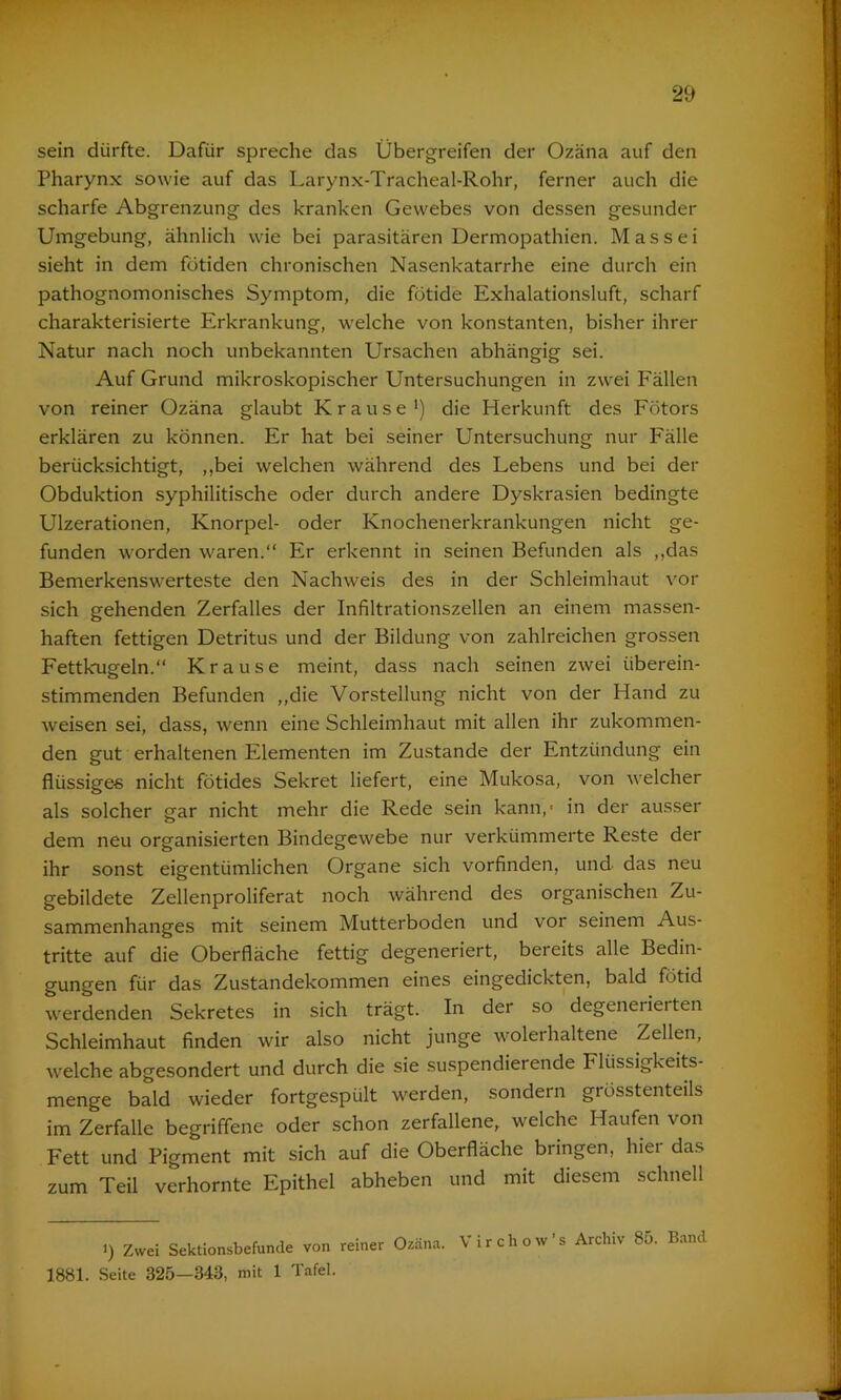 sein dürfte. Dafür spreche das Übergreifen der Ozäna auf den Pharynx sowie auf das Larynx-Tracheal-Rohr, ferner auch die scharfe Abgrenzung des kranken Gewebes von dessen gesunder Umgebung, ähnlich wie bei parasitären Dermopathien. Mas sei sieht in dem fütiden chronischen Nasenkatarrhe eine durch ein pathognomonisches Symptom, die fütide Exhalationsluft, scharf charakterisierte Erkrankung, welche von konstanten, bisher ihrer Natur nach noch unbekannten Ursachen abhängig sei. Auf Grund mikroskopischer Untersuchungen in zwei Fällen von reiner Ozäna glaubt Krause1) die Herkunft des Fötors erklären zu können. Er hat bei seiner Untersuchung nur Fälle berücksichtigt, ,,bei welchen während des Lebens und bei der Obduktion syphilitische oder durch andere Dyskrasien bedingte Ulzerationen, Knorpel- oder Knochenerkrankungen nicht ge- funden worden waren.“ Er erkennt in seinen Befunden als ,,das Bemerkensw'erteste den Nachweis des in der Schleimhaut vor sich gehenden Zerfalles der Infiltrationszellen an einem massen- haften fettigen Detritus und der Bildung von zahlreichen grossen Fettkugeln.“ Krause meint, dass nach seinen zwei überein- stimmenden Befunden „die Vorstellung nicht von der Hand zu weisen sei, dass, wenn eine Schleimhaut mit allen ihr zukommen- den gut erhaltenen Elementen im Zustande der Entzündung ein flüssige« nicht fötides Sekret liefert, eine Mukosa, von welcher als solcher gar nicht mehr die Rede sein kann,* in der ausser dem neu organisierten Bindegewebe nur verkümmerte Reste der ihr sonst eigentümlichen Organe sich vorfinden, und das neu gebildete Zellenproliferat noch während des organischen Zu- sammenhanges mit seinem Mutterboden und vor seinem Aus- tritte auf die Oberfläche fettig degeneriert, bereits alle Bedin- gungen für das Zustandekommen eines eingedickten, bald fötid werdenden Sekretes in sich trägt. In der so degenerierten Schleimhaut finden wir also nicht junge wolerhaltene Zellen, welche abgesondert und durch die sie suspendierende Flüssigkeits- menge bald wieder fortgespült werden, sondern grösstenteils im Zerfalle begriffene oder schon zerfallene, welche Haufen von Fett und Pigment mit sich auf die Oberfläche bringen, hier das zum Teil verhornte Epithel abheben und mit diesem schnell i) Zwei Sektionsbefunde von reiner Ozäna. Virchow's Archiv 85. Band 1881. Seite 325—348, mit 1 Tafel.