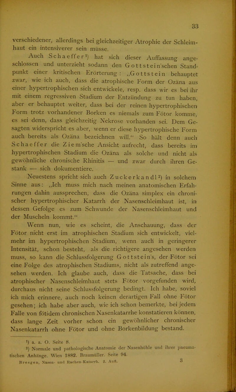 verschiedener, allerdings bei gleichzeitiger Atrophie der Schleim- haut ein intensiverer sein müsse. Auch Schaeffer’) hat sich dieser Auffassung ange- schlossen und unterzieht sodann den G o 11 s t ei ti schen Stand- punkt einer kritischen Erörterung: „Gottstein behauptet zwar, wie ich auch, dass die atrophische Form der Ozäna aus einer hypertrophischen sich entwickele, resp. dass wir es bei ihr mit einem regressiven Stadium der Entzündung zu tun haben, aber er behauptet weiter, dass bei der reinen hypertrophischen Form trotz vorhandener Borken es niemals zum Fötor komme, es sei denn, dass gleichzeitig Nekrose vorhanden sei. Dem Ge- sagten widerspricht es aber, wenn er diese hypertrophische Form auch bereits als Ozäna bezeichnen will.“ So hält denn auch Schaeffer die Z i e m’sche Ansicht aufrecht, dass bereits im hypertrophischen Stadium die Ozäna als solche und nicht als gewöhnliche chronische Rhinitis — und zwar durch ihren Ge- stank — sich dokumentiere. Neuestens spricht sich auch Zuckerkandl* 2) in solchem Sinne aus: „Ich muss mich nach meinen anatomischen Erfah- rungen dahin aussprechen, dass die Ozäna simplex ein chroni- scher hypertrophischer Katarrh der Nasenschleimhaut ist, in dessen Gefolge es zum Schwunde der Nasenschleimhaut und der Muscheln kommt.“ Wenn nun, wie es scheint, die Anschauung, dass der Fötor nicht erst im atrophischen Stadium sich entwickelt, viel- mehr im hypertrophischen Stadium, wenn auch in geringerer Intensität, schon besteht, als die richtigere angesehen werden muss, so kann die Schlussfolgerung Gottstein’s, der Fötor sei eine Folge des atrophischen Stadiums, nicht als zutreffend ange- sehen werden. Ich glaube auch, dass die Tatsache, dass bei atrophischer Nasenschleimhaut stets Fötor vorgefunden wird, durchaus nicht seine Schlussfolgerung bedingt. Ich habe, soviel ich mich erinnere, auch noch keinen derartigen hall ohne Fötor gesehen; ich habe aber auch, wie ich schon bemerkte, bei jedem Falle von fötidem chronischen Nasenkatarrhe konstatieren können, dass lange Zeit vorher schon ein gewöhnlicher chronischer Nasenkatarrh ohne Fötor und ohne Borkenbildung bestand. ’) a. a. O. Seite 8. 2) Normale und pathologische Anatomie der Nasenhöhle und ihrer pneuma- tischen Anhänge. Wien 1882. Braumüller. Seite 94. Bresgen, Nasen- uml Rachen-Katarrh. 2. Au ft.
