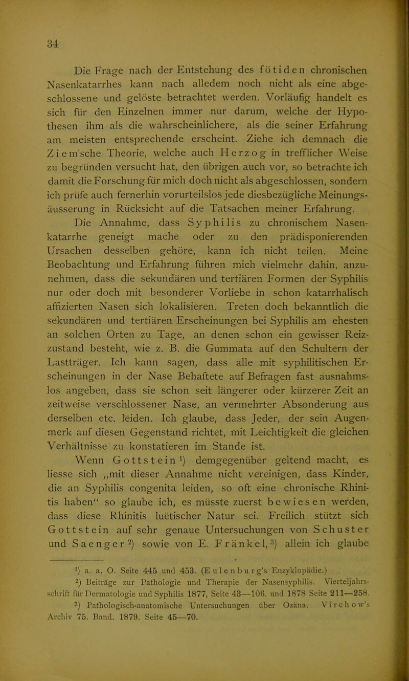 Die Frage nach der Entstehung des fütiden chronischen Nasenkatarrhes kann nach alledem noch nicht als eine abge- schlossene und gelöste betrachtet werden. Vorläufig handelt es sich für den Einzelnen immer nur darum, welche der Hypo- thesen ihm als die wahrscheinlichere, als die seiner Erfahrung am meisten entsprechende erscheint. Ziehe ich demnach die Ziem’sche Theorie, welche auch Herzog in trefflicher Weise zu begründen versucht hat, den übrigen auch vor, so betrachte ich damit die Forschung für mich doch nicht als abgeschlossen, sondern ich prüfe auch fernerhin vorurteilslos jede diesbezügliche Meinungs- äusserung in Rücksicht auf die Tatsachen meiner Erfahrung. Die Annahme, dass Syphilis zu chronischem Nasen- katarrhe geneigt mache oder zu den prädisponierenden Ursachen desselben gehöre, kann ich nicht teilen. Meine Beobachtung und Erfahrung führen mich vielmehr dahin, anzu- nehmen, dass die sekundären und tertiären Formen der Syphilis nur oder doch mit besonderer Vorliebe in schon katarrhalisch affizierten Nasen sich lokalisieren. Treten doch bekanntlich die sekundären und tertiären Erscheinungen bei Syphilis am ehesten an solchen Orten zu Tage, an denen schon ein gewisser Reiz- zustand besteht, wie z. B. die Gummata auf den Schultern der Lastträger. Ich kann sagen, dass alle mit syphilitischen Er- scheinungen in der Nase Behaftete auf Befragen fast ausnahms- los angeben, dass sie schon seit längerer oder kürzerer Zeit an zeitweise verschlossener Nase, an vermehrter Absonderung aus derselben etc. leiden. Ich glaube, dass Jeder, der sein Augen- merk auf diesen Gegenstand richtet, mit Leichtigkeit die gleichen Verhältnisse zu konstatieren im Stande ist. Wenn Gottstein1) demgegenüber geltend macht, es Hesse sich „mit dieser Annahme nicht vereinigen, dass Kinder, die an Syphilis congenita leiden, so oft eine chronische Rhini- tis haben“ so glaube ich, es müsste zuerst bewiesen werden, dass diese Rhinitis luetischer Natur sei. Freilich stützt sich Gottstein auf sehr genaue Untersuchungen von Schuster und Saenger2) sowie von E. F r ä n k e 1, 3) allein ich glaube J) a. a. O. Seite 445 und 453. (Eulenb u r g’s Enzyklopädie.) 2) Beiträge zur Pathologie und Therapie der Nasensyphilis. Vierteljahrs- schrift für Dermatologie und Syphilis 1877, Seite 43—106, und 1878 Seite 211—258, 3) Pathologisch-anatomische Untersuchungen über Ozäna. Virchow's Archiv 75. Band. 1879. Seite 45—70.