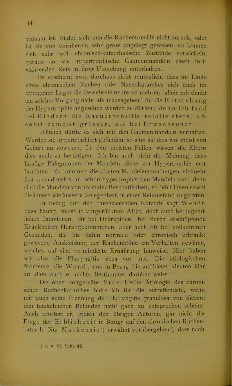 viduum ist. Bildet sich nun die Rachentonsille nicht zurück, oder ist sie von vornherein sehr gross angelegt gewesen, so können sich sehr wol chronisch-katarrhalische Zustände entwickeln, gerade so wie hypertrophische Gaumenmandeln einen fort- währenden Reiz in ihrer Umgebung unterhalten. Es erscheint zwar durchaus nicht unmöglich, dass im Laufe eines chronischen Rachen- oder Nasenkatarrhes sich auch im kvtogenen Lager die Gewebselemente vermehren ; allein mir dünkt ein solcher Vorgang nicht als maassgebend für die Entstehung der Hypertrophie angesehen werden zu dürfen; denn ich fand bei Kindern die RachentonsiIle relativ stets, ab- solut zumeist grösser, als bei Erwachsenen. Ähnlich dürfte es sich mit den Gaumenmandeln verhalten. Werden sie hypertrophiert gefunden, so sind sie dies wol meist von Geburt an gewesen. In den meisten Fällen wissen die Eltern dies auch zu bestätigen. Ich bin auch nicht der Meinung, dass häufige Phlegmonen der Mandeln diese zur Hypertrophie erst brächten. Es kommen die akuten Mandelentzündungen vielmehr fast ausnahmslos an schon hypertrophischen Mandeln vor; denn sind die Mandeln von normaler Beschaffenheit, so fehlt ihnen sowol die innere wie äussere Gelegenheit, in einen Reizzustand zu geraten. In Bezug auf den rarefizierenden Katarrh sagt W e n d t, dass häufig, meist in vorgerücktem Alter, doch auch bei jugend- lichen Individuen, oft bei Dekrepiden, bei durch erschöpfende Krankheiten Herabgekommenen, aber auch oft bei vollkommen Gesunden, die bis dahin normale oder chronisch erkrankt gewesene Auskleidung der Rachenhöhle ein Verhalten gewinne, welches auf eine verminderte Ernährung hinweise. Hier haben wir also die Pharyngitis sicca vor uns. Die ätiologischen Momente, die W endt uns in Bezug hierauf bietet, deuten klar an, dass auch er nichts Bestimmtes darüber weiss. Die oben mitgeteilte Stoer k’sche Ätiologie des chroni- schen Rachenkatarrhes halte ich für die zutreffendste, wenn mir auch seine Trennung der Pharyngitis granulosa von diesem den tatsächlichen Befunden nicht ganz zu entsprechen scheint. Auch erörtert er, gleich den übrigen Autoren, gar nicht die Frage der Erblichkeit in Bezug auf den chronischen Rachen- katarrh. Nur Mackenzie1) erwähnt vorübergehend, dass nach *) a. a. O. Seite 42.