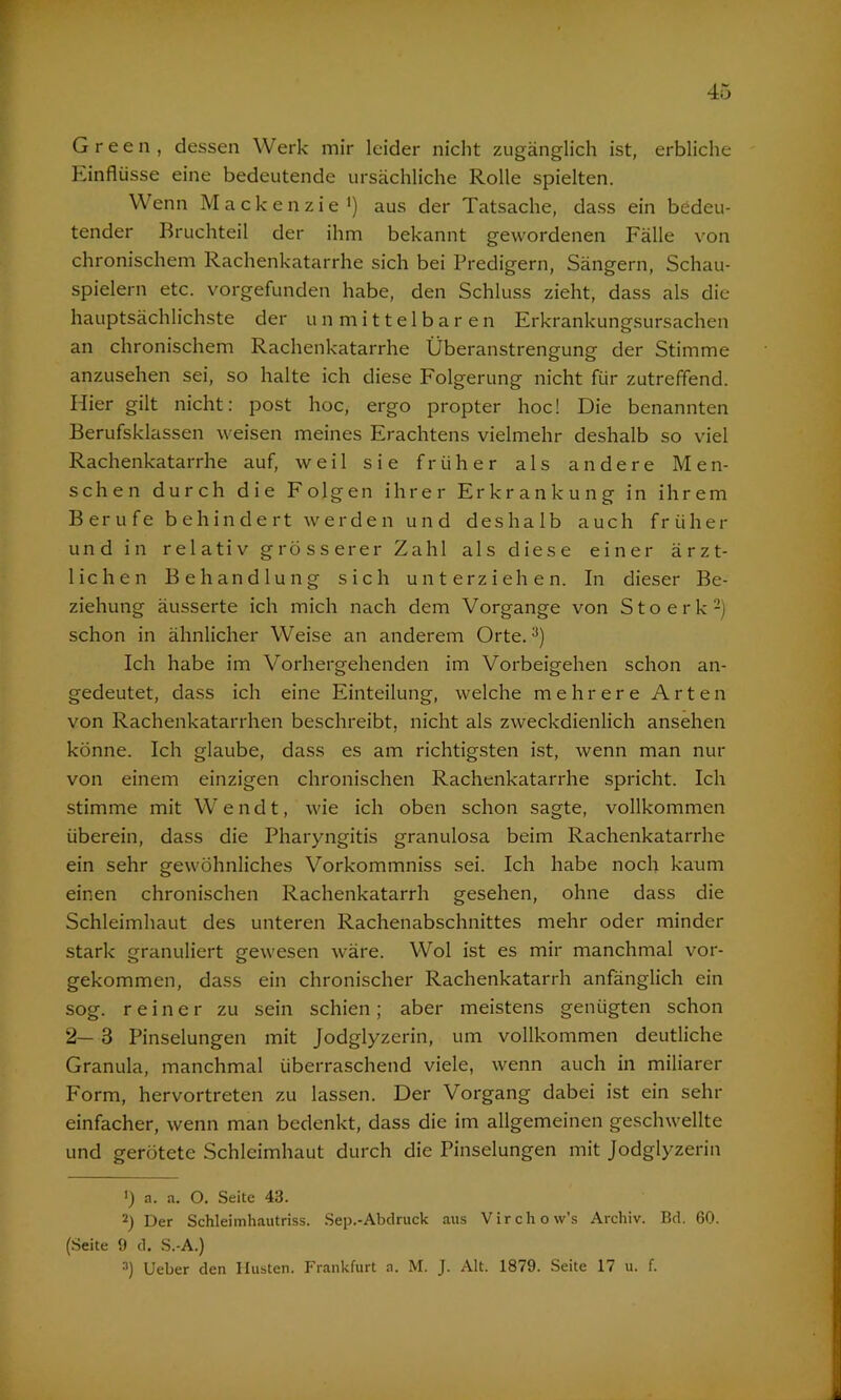 Green, dessen Werk mir leider nicht zugänglich ist, erbliche Kinflüsse eine bedeutende ursächliche Rolle spielten. Wenn Mackenzie1) aus der Tatsache, dass ein bedeu- tender Bruchteil der ihm bekannt gewordenen Fälle von chronischem Rachenkatarrhe sich bei Predigern, Sängern, Schau- spielern etc. vorgefunden habe, den Schluss zieht, dass als die hauptsächlichste der unmittelbaren Erkrankungsursachen an chronischem Rachenkatarrhe Überanstrengung der Stimme anzusehen sei, so halte ich diese Folgerung nicht für zutreffend. Hier gilt nicht: post hoc, ergo propter hoc! Die benannten Berufsklassen weisen meines Erachtens vielmehr deshalb so viel Rachenkatarrhe auf, weil sie früher als andere Men- schen durch die Folgen ihrer Erkrankung in ihrem Berufe behindert werden und deshalb auch früher und in relativ grösserer Zahl als diese einer ärzt- lichen Behandlung sich unterziehen. In dieser Be- ziehung äusserte ich mich nach dem Vorgänge von Stoerk2) schon in ähnlicher Weise an anderem Orte.3) Ich habe im Vorhergehenden im Vorbeigehen schon an- gedeutet, dass ich eine Einteilung, welche mehrere Arten von Rachenkatarrhen beschreibt, nicht als zweckdienlich ansehen könne. Ich glaube, dass es am richtigsten ist, wenn man nur von einem einzigen chronischen Rachenkatarrhe spricht. Ich stimme mit Wendt, wie ich oben schon sagte, vollkommen überein, dass die Pharyngitis granulosa beim Rachenkatarrhe ein sehr gewöhnliches Vorkommniss sei. Ich habe noch kaum einen chronischen Rachenkatarrh gesehen, ohne dass die Schleimhaut des unteren Rachenabschnittes mehr oder minder stark granuliert gewesen wäre. Wol ist es mir manchmal vor- gekommen, dass ein chronischer Rachenkatarrh anfänglich ein sog. reiner zu sein schien; aber meistens genügten schon 2— 3 Pinselungen mit Jodglyzerin, um vollkommen deutliche Granula, manchmal überraschend viele, wenn auch in miliarer Form, hervortreten zu lassen. Der Vorgang dabei ist ein sehr einfacher, wenn man bedenkt, dass die im allgemeinen geschwellte und gerötete Schleimhaut durch die Pinselungen mit Jodglyzerin *) a. a. O. Seite 43. 2) Der Schleimhautriss. Sep.-Abdruck aus Virchow’s Archiv. Bd. 60. (Seite 9 d. S.-A.) 3) Ueber den Husten. Frankfurt a. M. J. Alt. 1879. Seite 17 u. f.