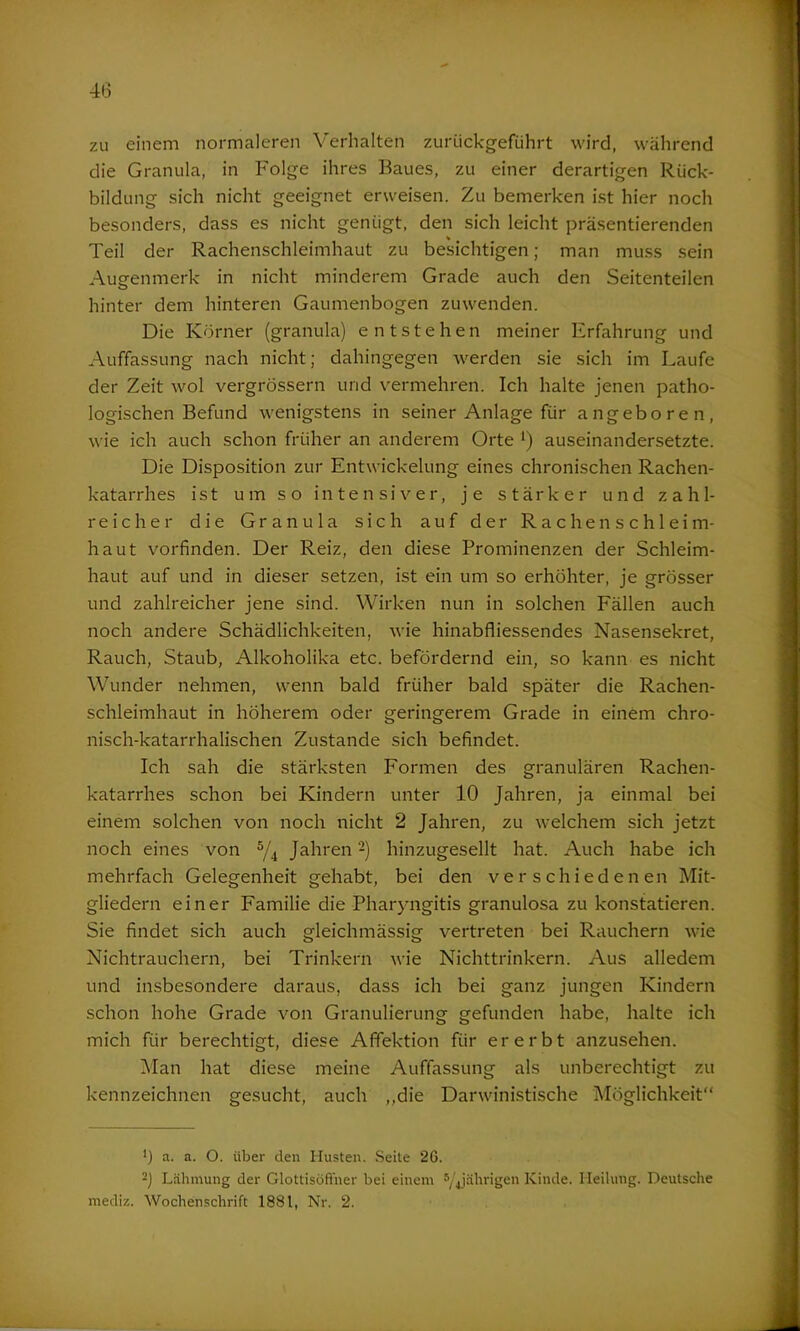 zu einem normaleren Verhalten zuriickgefiihrt wird, während die Granula, in Folge ihres Baues, zu einer derartigen Rück- bildung sich nicht geeignet erweisen. Zu bemerken ist hier noch besonders, dass es nicht genügt, den sich leicht präsentierenden % Teil der Rachenschleimhaut zu besichtigen; man muss sein Augenmerk in nicht minderem Grade auch den Seitenteilen hinter dem hinteren Gaumenbogen zuwenden. Die Körner (granula) entstehen meiner Erfahrung und Auffassung nach nicht; dahingegen werden sie sich im Laufe der Zeit wol vergrössern und vermehren. Ich halte jenen patho- logischen Befund wenigstens in seiner Anlage für angeboren, wie ich auch schon früher an anderem Orte *) auseinandersetzte. Die Disposition zur Entwickelung eines chronischen Rachen- katarrhes ist um so intensiver, je stärker und zahl- reicher die Granula sich auf der Rachen Schleim- haut vorfinden. Der Reiz, den diese Prominenzen der Schleim- haut auf und in dieser setzen, ist ein um so erhöhter, je grösser und zahlreicher jene sind. Wirken nun in solchen Fällen auch noch andere Schädlichkeiten, wie hinabfliessendes Nasensekret, Rauch, Staub, Alkoholika etc. befördernd ein, so kann es nicht Wunder nehmen, wenn bald früher bald später die Rachen- schleimhaut in höherem oder geringerem Grade in einem chro- nisch-katarrhalischen Zustande sich befindet. Ich sah die stärksten Formen des granulären Rachen- katarrhes schon bei Kindern unter 10 Jahren, ja einmal bei einem solchen von noch nicht 2 Jahren, zu welchem sich jetzt noch eines von 5/4 Jahren -) hinzugesellt hat. Auch habe ich mehrfach Gelegenheit gehabt, bei den verschiedenen Mit- gliedern einer Familie die Pharyngitis granulosa zu konstatieren. Sie findet sich auch gleichmässig vertreten bei Rauchern wie Nichtrauchern, bei Trinkern wie Nichttrinkern. Aus alledem und insbesondere daraus, dass ich bei ganz jungen Kindern schon hohe Grade von Granulierung gefunden habe, halte ich mich für berechtigt, diese Affektion für ererbt anzusehen. Man hat diese meine Auffassung als unberechtigt zu kennzeichnen gesucht, auch „die Darwinistische Möglichkeit“ *) a. a. O. über den Husten. Seite 26. 2) Lähmung der Glottisöfiner bei einem 5/4jährigen Kinde. Heilung. Deutsche mediz. Wochenschrift 1881, Nr. 2.