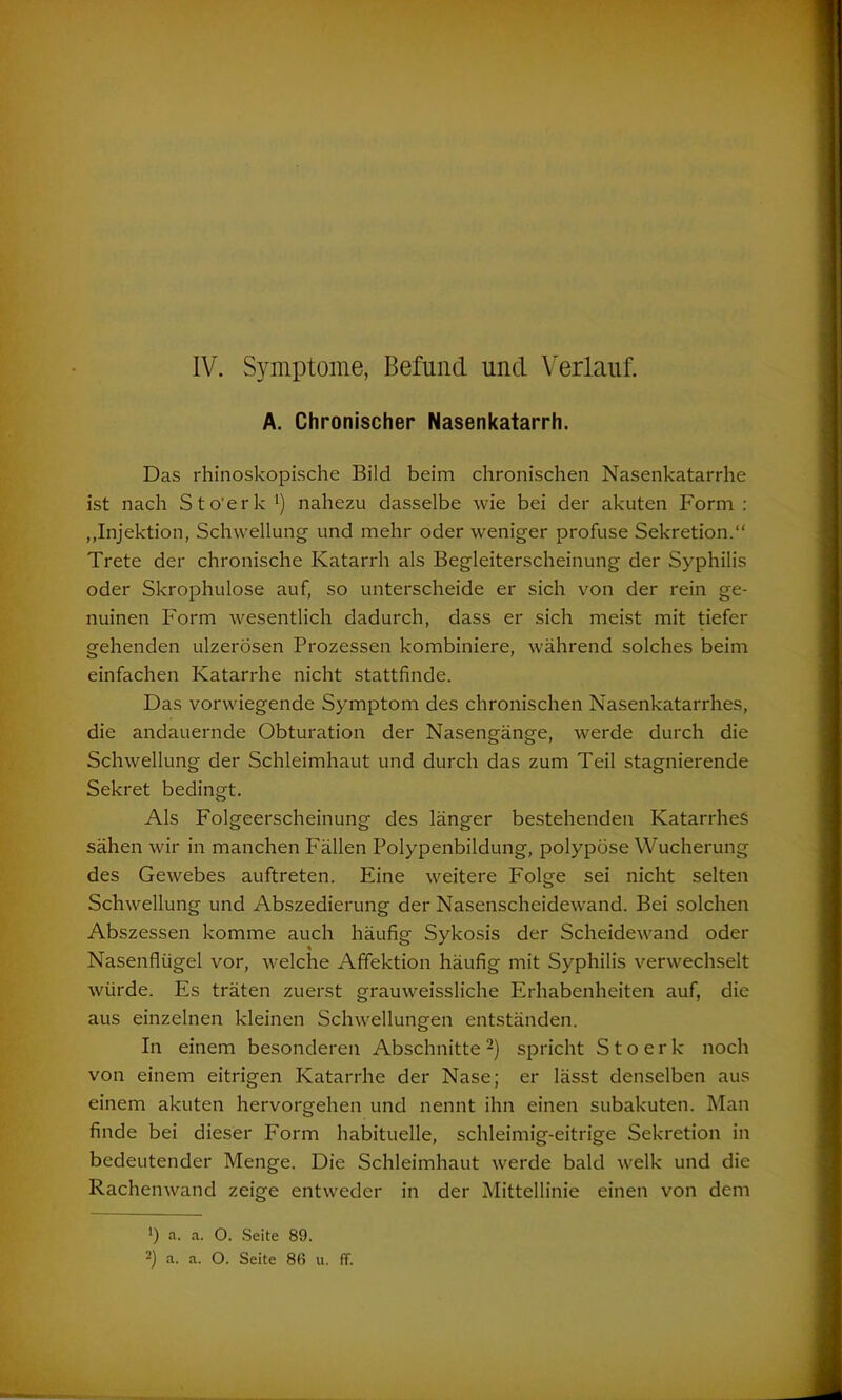 IV. Symptome, Befund und Verlauf. A. Chronischer Nasenkatarrh. Das rhinoskopische Bild beim chronischen Nasenkatarrhe ist nach Sto'erk1) nahezu dasselbe wie bei der akuten Form: „Injektion, Schwellung und mehr oder weniger profuse Sekretion.“ Trete der chronische Katarrh als Begleiterscheinung der Syphilis oder Skrophulose auf, so unterscheide er sich von der rein ge- nuinen Form wesentlich dadurch, dass er sich meist mit tiefer gehenden ulzerösen Prozessen kombiniere, während solches beim einfachen Katarrhe nicht stattfinde. Das vorwiegende Symptom des chronischen Nasenkatarrhes, die andauernde Obturation der Nasengänge, werde durch die Schwellung der Schleimhaut und durch das zum Teil stagnierende Sekret bedingt. Als Folgeerscheinung des länger bestehenden Katarrhes sähen wir in manchen Fällen Polypenbildung, polypöse Wucherung des Gewebes auftreten. Eine weitere Folge sei nicht selten Schwellung und Abszedierung der Nasenscheidewand. Bei solchen Abszessen komme auch häufig Sykosis der Scheidewand oder Nasenflügel vor, welche Affektion häufig mit Syphilis verwechselt würde. Es träten zuerst grauweissliche Erhabenheiten auf, die aus einzelnen kleinen Schwellungen entständen. In einem besonderen Abschnitte2) spricht Stoerk noch von einem eitrigen Katarrhe der Nase; er lässt denselben aus einem akuten hervorgehen und nennt ihn einen subakuten. Man finde bei dieser Form habituelle, schleimig-eitrige Sekretion in bedeutender Menge. Die Schleimhaut werde bald welk und die Rachenwand zeige entweder in der Mittellinie einen von dem ') a. a. O. Seite 89.