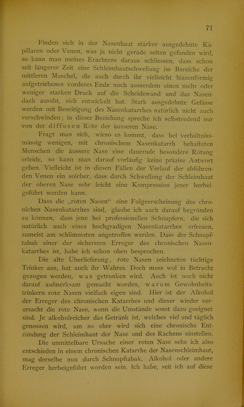 Finden sich in der Nasenhaut stärker ausgedehnte Ka- pillaren oder \ enen, was ja nicht gerade selten gefunden wird, so kann man meines Krachtens daraus schliessen, dass schon seit längerer Zeit eine Schleimhautschwellung im Bereiche der mittleren Muschel, die auch durch ihr vielleicht blasenförmig aufgetriebenes vorderes Ende noch ausserdem einen mehr oder weniger starken Druck auf die Scheidewand und das Nasen- dach ausübt, sich entwickelt hat. Stark ausgedehnte Gefässe werden mit Beseitigung des Nasenkatarrhes natürlich nicht auch verschwinden; in dieser Beziehung spreche ich selbstredend nur von der diffusen Röte der äusseren Nase. Fragt man sich, wieso es kommt, dass bei verhältniss- mässig wenigen, mit chronischem Nasenkatarrh behafteten Menschen die äussere Nase eine dauernde besondere Rötung- erleide, so kann man darauf vorläufig keine präzise Antwort geben. Vielleicht ist in diesen Fällen der Verlauf der abführen- den Venen ein solcher, dass durch Schwellung der Schleimhaut der oberen Nase sehr leicht eine Kompression jener herbei- geführt werden kann. Dass die ,,roten Nasen“ eine Folgeerscheinung des chro- nichen Nasenkatarrhes sind, glaube ich auch darauf begründen zu können, dass jene bei professionellen Schnupfern, die sich natürlich auch eines hochgradigen Nasenkatarrhes erfreuen, zumeist am schlimmsten angetroffen werden. Dass der Schnupf- tabak einer der sichersten Erreger des chronischen Nasen- katarrhes ist, habe ich schon oben besprochen. Die alte Überlieferung, rote Nasen zeichneten tüchtige Trinker aus, hat auch ihr Wahres. Doch muss wol in Betracht gezogen werden, was getrunken wird. Auch ist noch nicht darauf aufmerksam gemacht worden, warum Gewohnheits- trinkern rote Nasen vielfach eigen sind. Hier ist der Alkohol der Erreger des chronischen Katarrhes und dieser wieder ver- ursacht die rote Nase, wenn die Umstände sonst dazu geeignet sind. Je alkoholreicher das Getränk ist, welches viel und täglich genossen wird, um so eher wird sich eine chronische Ent- zündung der Schleimhaut der Nase und des Rachens einstellen. Die unmittelbare Ursache einer roten Nase sehe ich also entschieden in einem chronischen Katarrhe der Nasenschleimhaut, mag derselbe nun durch Schnupftabak, Alkohol oder andere Erregter herbeigfefiihrt worden sein. Ich habe, seit ich auf diese o o