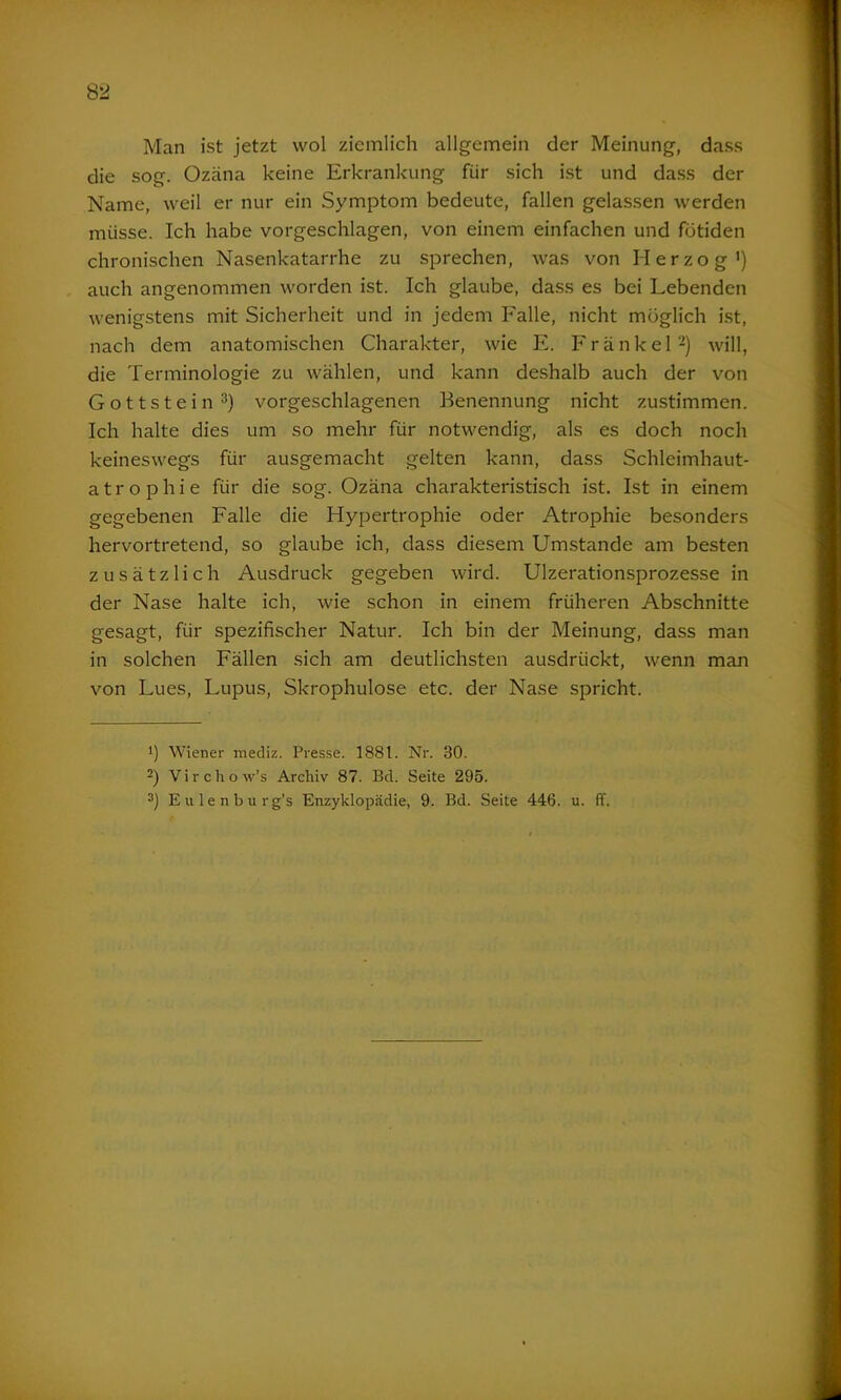 Man ist jetzt wol ziemlich allgemein der Meinung, dass die sog. Ozäna keine Erkrankung für sich ist und dass der Name, weil er nur ein Symptom bedeute, fallen gelassen werden müsse. Ich habe vorgeschlagen, von einem einfachen und fütiden chronischen Nasenkatarrhe zu sprechen, was von Herzog1) auch angenommen worden ist. Ich glaube, dass es bei Lebenden wenigstens mit Sicherheit und in jedem Falle, nicht möglich ist, nach dem anatomischen Charakter, wie E. Frankel2) will, die Terminologie zu wählen, und kann deshalb auch der von Gottstein3) vorgeschlagenen Benennung nicht zustimmen. Ich halte dies um so mehr für notwendig, als es doch noch keineswegs für ausgemacht gelten kann, dass Schleimhaut- atrophie für die sog. Ozäna charakteristisch ist. Ist in einem gegebenen Falle die Hypertrophie oder Atrophie besonders hervortretend, so glaube ich, dass diesem Umstande am besten zusätzlich Ausdruck gegeben wird. Ulzerationsprozesse in der Nase halte ich, wie schon in einem früheren Abschnitte gesagt, für spezifischer Natur. Ich bin der Meinung, dass man in solchen Fällen sich am deutlichsten ausdrückt, wenn man von Lues, Lupus, Skrophulose etc. der Nase spricht. !) Wiener mediz. Presse. 1881. Nr. 30. 2) Virchow’s Archiv 87. Bd. Seite 295. 3) Eulenburg’s Enzyklopädie, 9. Bd. Seite 446. u. ff.