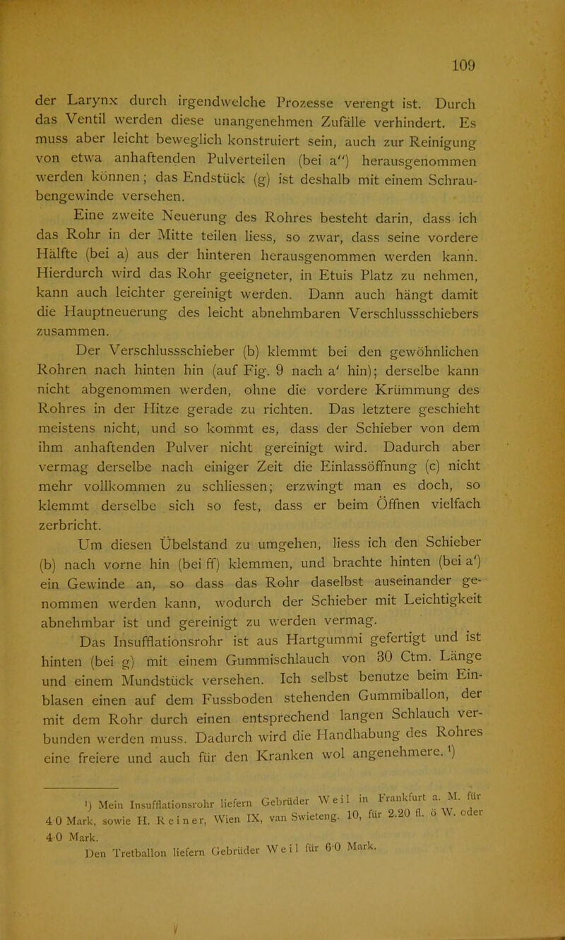 der Larynx durch irgendwelche Prozesse verengt ist. Durch das Ventil werden diese unangenehmen Zufälle verhindert. Es muss aber leicht beweglich konstruiert sein, auch zur Reinigung von etwa anhaftenden Pulverteilen (bei a) herausgenommen werden können ; das Endstück (g) ist deshalb mit einem Schrau- bengewinde versehen. Eine zweite Neuerung des Rohres besteht darin, dass ich das Rohr in der Mitte teilen liess, so zwar, dass seine vordere Hälfte (bei a) aus der hinteren herausgenommen werden kann. Hierdurch wird das Rohr geeigneter, in Etuis Platz zu nehmen, kann auch leichter gereinigt werden. Dann auch hängt damit die Hauptneuerung des leicht abnehmbaren Verschlussschiebers zusammen. Der Verschlussschieber (b) klemmt bei den gewöhnlichen Rohren nach hinten hin (auf Fig. 9 nach a' hin); derselbe kann nicht abgenommen werden, ohne die vordere Krümmung des Rohres in der Hitze gerade zu richten. Das letztere geschieht meistens nicht, und so kommt es, dass der Schieber von dem ihm anhaftenden Pulver nicht gereinigt wird. Dadurch aber vermag derselbe nach einiger Zeit die Einlassöffnung (c) nicht mehr vollkommen zu schliessen; erzwingt man es doch, so klemmt derselbe sich so fest, dass er beim Öffnen vielfach zerbricht. Um diesen Übelstand zu umgehen, liess ich den Schieber (b) nach vorne hin (bei ff) klemmen, und brachte hinten (bei a ) ein Gewinde an, so dass das Rohr daselbst auseinander ge- nommen werden kann, wodurch der Schieber mit Leichtigkeit abnehmbar ist und gereinigt zu werden vermag. Das Insufflationsrohr ist aus Hartgummi gefertigt und ist hinten (bei g) mit einem Gummischlauch von 30 Ctm. Länge und einem Mundstück versehen. Ich selbst benutze beim Ein- blasen einen auf dem Fussboden stehenden Gummiballon, der mit dem Rohr durch einen entsprechend langen Schlauch ver- bunden werden muss. Dadurch wird die Handhabung des Rohres eine freiere und auch für den Kranken wol angenehmere.1) >) Mein Insufflationsrohr liefern Gebrüder M eil in I*lankfuit a- • 4 0 Mark, sowie H. Reiner, Wien IX, van Swieteng. 10, für 2.20 fl. o \\. oder 4 0 Mark. Den Tretballon liefern Gebrüder Weil für 60 Mar-.