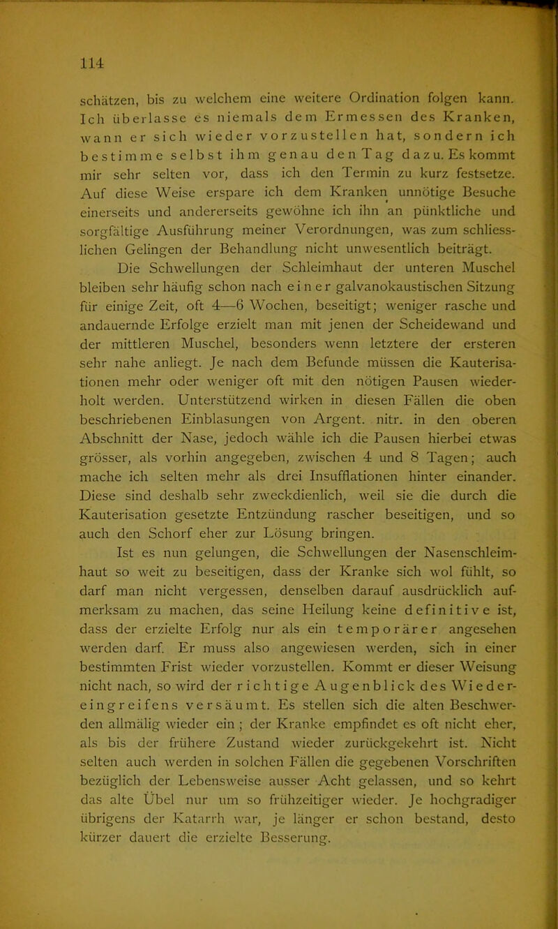 schätzen, bis zu welchem eine weitere Ordination folgen kann. Ich überlasse es niemals dem Ermessen des Kranken, wann er sich wieder vorzustellen hat, sondern ich bestimme selbst ihm genau den Tag dazu. Es kommt mir sehr selten vor, dass ich den Termin zu kurz festsetze. Auf diese Weise erspare ich dem Kranken unnötige Besuche einerseits und andererseits gewöhne ich ihn an pünktliche und sorgfältige Ausführung meiner Verordnungen, was zum schliess- lichen Gelingen der Behandlung nicht unwesentlich beiträgt. Die Schwellungen der Schleimhaut der unteren Muschel bleiben sehr häufig schon nach einer galvanokaustischen Sitzung für einige Zeit, oft 4—6 Wochen, beseitigt; weniger rasche und andauernde Erfolge erzielt man mit jenen der Scheidewand und der mittleren Muschel, besonders wenn letztere der ersteren sehr nahe anliegt. Je nach dem Befunde müssen die Kauterisa- tionen mehr oder weniger oft mit den nötigen Pausen wieder- holt werden. Unterstützend wirken in diesen Fällen die oben beschriebenen Einblasungen von Argent. nitr. in den oberen Abschnitt der Nase, jedoch wähle ich die Pausen hierbei etwas grösser, als vorhin angegeben, zwischen 4 und 8 Tagen; auch mache ich selten mehr als drei Insufflationen hinter einander. Diese sind deshalb sehr zweckdienlich, weil sie die durch die Kauterisation gesetzte Entzündung rascher beseitigen, und so auch den Schorf eher zur Lösung bringen. Ist es nun gelungen, die Schwellungen der Nasenschleim- haut so weit zu beseitigen, dass der Kranke sich wol fühlt, so darf man nicht vergessen, denselben darauf ausdrücklich auf- merksam zu machen, das seine Heilung keine definitive ist, dass der erzielte Erfolg nur als ein temporärer angesehen werden darf. Er muss also angewiesen werden, sich in einer bestimmten Frist wieder vorzustellen. Kommt er dieser Weisung nicht nach, so wird der richtige Augenblick des Wieder- eingreifens versäumt. Es stellen sich die alten Beschwer- den allmälig wieder ein ; der Kranke empfindet es oft nicht eher, als bis der frühere Zustand wieder zurückgekehrt ist. Nicht selten auch werden in solchen Fällen die gegebenen Vorschriften bezüglich der Lebensweise ausser Acht gelassen, und so kehrt das alte Übel nur um so frühzeitiger wieder. Je hochgradiger übrigens der Katarrh war, je länger er schon bestand, desto kürzer dauert die erzielte Besserung.