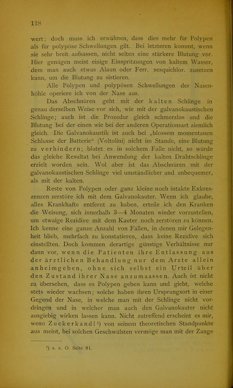 wert; doch muss ich erwähnen, dass dies mehr für Polypen als für polypöse Schwellungen gilt. Bei letzteren kommt, wenn sie sehr breit aufsassen, nicht selten eine stärkere Blutung vor. Hier genügen meist einige Einspritzungen von kaltem Wasser, dem man auch etwas Alaun oder Ferr. sesquichlor. zusetzen kann, um die Blutung zu sistieren. Alle Polypen und polypösen Schwellungen der Nasen- höhle operiere ich von der Nase aus. Das Abschnüren geht mit der kalten Schlinge in genau derselben Weise vor sich, wie mit der galvanokaustischen Schlinge; auch ist die Prozedur gleich schmerzlos und die Blutung bei der einen wie bei der anderen Operationsart ziemlich gleich. Die Galvanokaustik ist auch bei „blossem momentanen Schlüsse der Batterie“ (Voltolini) nicht im Stande, eine Blutung zu verhindern; blutet es in solchem Falle nicht, so würde das gleiche Resultat bei Anwendung der kalten Drahtschlinge erzielt worden sein. Wol aber ist das Abschnüren mit der galvanokaustischen Schlinge viel umständlicher und unbequemer, als mit der kalten. Reste von Polypen oder ganz kleine noch intakte Exkres- zenzen zerstöre ich mit dem Galvanokauter. Wenn ich glaube, alles Krankhafte entfernt zu haben, erteile ich den Kranken die Weisung, sich innerhalb 3—4 Monaten wieder vorzustellen, um etwaige Rezidive mit dem Kauter noch zerstören zu können. Ich kenne eine ganze Anzahl von Fällen, in denen mir Gelegen- heit blieb, mehrfach zu konstatieren, dass keine Rezidive sich einstellten. Doch kommen derartige günstige Verhältnisse nur dann vor, wenn die Patienten ihre Entlassung aus der ärztlichen Behandlung nur dem Arzte allein anheimgeben, ohne sich selbst ein Urteil über den Zustand ihrer Nase anzumaassen. Auch ist nicht zu übersehen, dass es Polypen geben kann und giebt, welche stets wieder wachsen; solche haben ihren Ursprungsort in einer Gegend der Nase, in welche man mit der Schlinge nicht Vor- dringen und in welcher man auch den Galvanokauter nicht ausgiebig wirken lassen kann. Nicht zutreffend erscheint es mir, wenn Zuckerkandl1) von seinem theoretischen Standpunkte aus meint, bei solchen Geschwülsten vermöge man mit der Zange ') a. a. O. Seite 81.