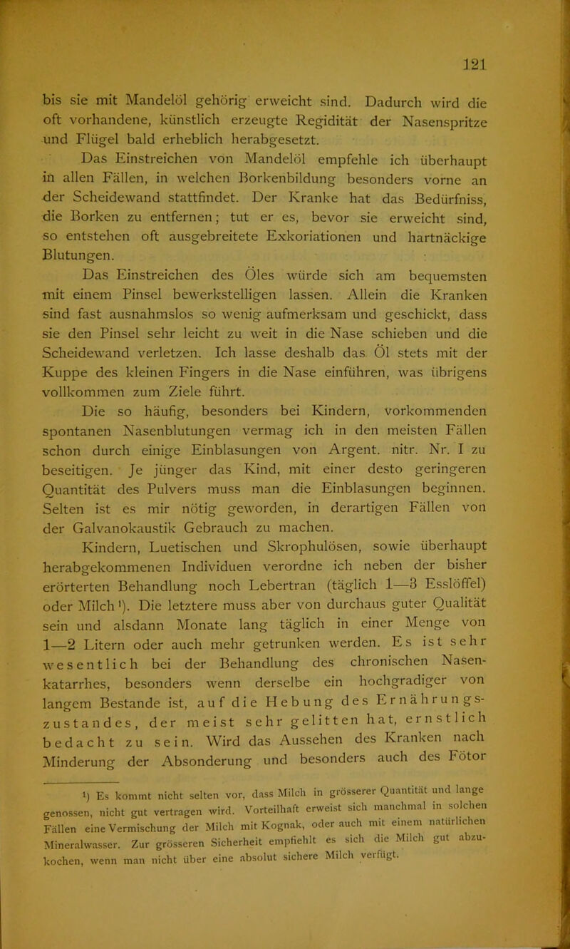 bis sie mit Mandelöl gehörig erweicht sind. Dadurch wird die oft vorhandene, künstlich erzeugte Regidität der Nasenspritze und Flügel bald erheblich herabgesetzt. Das Einstreichen von Mandelöl empfehle ich überhaupt in allen Fällen, in welchen Borkenbildung besonders vorne an der Scheidewand stattfindet. Der Kranke hat das Bedürfniss, die Borken zu entfernen; tut er es, bevor sie erweicht sind, so entstehen oft ausgebreitete Exkoriationen und hartnäckige Blutungen. Das Einstreichen des Öles würde sich am bequemsten mit einem Pinsel bewerkstelligen lassen. Allein die Kranken sind fast ausnahmslos so wenig aufmerksam und geschickt, dass sie den Pinsel sehr leicht zu weit in die Nase schieben und die Scheidewand verletzen. Ich lasse deshalb das Öl stets mit der Kuppe des kleinen Fingers in die Nase einführen, was übrigens vollkommen zum Ziele führt. Die so häufig, besonders bei Kindern, vorkommenden spontanen Nasenblutungen vermag ich in den meisten Fällen schon durch einige Einblasungen von Argent. nitr. Nr. I zu beseitigen. Je jünger das Kind, mit einer desto geringeren Quantität des Pulvers muss man die Einblasungen beginnen. Selten ist es mir nötig geworden, in derartigen Fällen von der Galvanokaustik Gebrauch zu machen. Kindern, Luetischen und Skrophulösen, sowie überhaupt herabsrekommenen Individuen verordne ich neben der bisher erörterten Behandlung noch Lebertran (täglich 1—3 Esslöffel) oder Milch'). Die letztere muss aber von durchaus guter Qualität sein und alsdann Monate lang täglich in einer Menge von 1—2 Litern oder auch mehr getrunken werden. Es ist sehr wesentlich bei der Behandlung des chronischen Nasen- katarrhes, besonders wenn derselbe ein hochgradiger von langem Bestände ist, auf die Hebung des Ernährungs- zustandes, der meist sehr gelitten hat, ernstlich bedacht zu sein. Wird das Aussehen des Kranken nach Minderung der Absonderung und besonders auch des hötoi i) Es kommt nicht selten vor, dass Milch in grösserer Quantität und lange genossen, nicht gut vertragen wird. Vorteilhaft erweist sich manchmal in solchen Fällen eine Vermischung der Milch mit Kognak, oder auch mit einem natürlichen Mineralwasser. Zur grösseren Sicherheit empfiehlt es sich die Milch gut abzu- kochen, wenn man nicht über eine absolut sichere Milch verfugt.