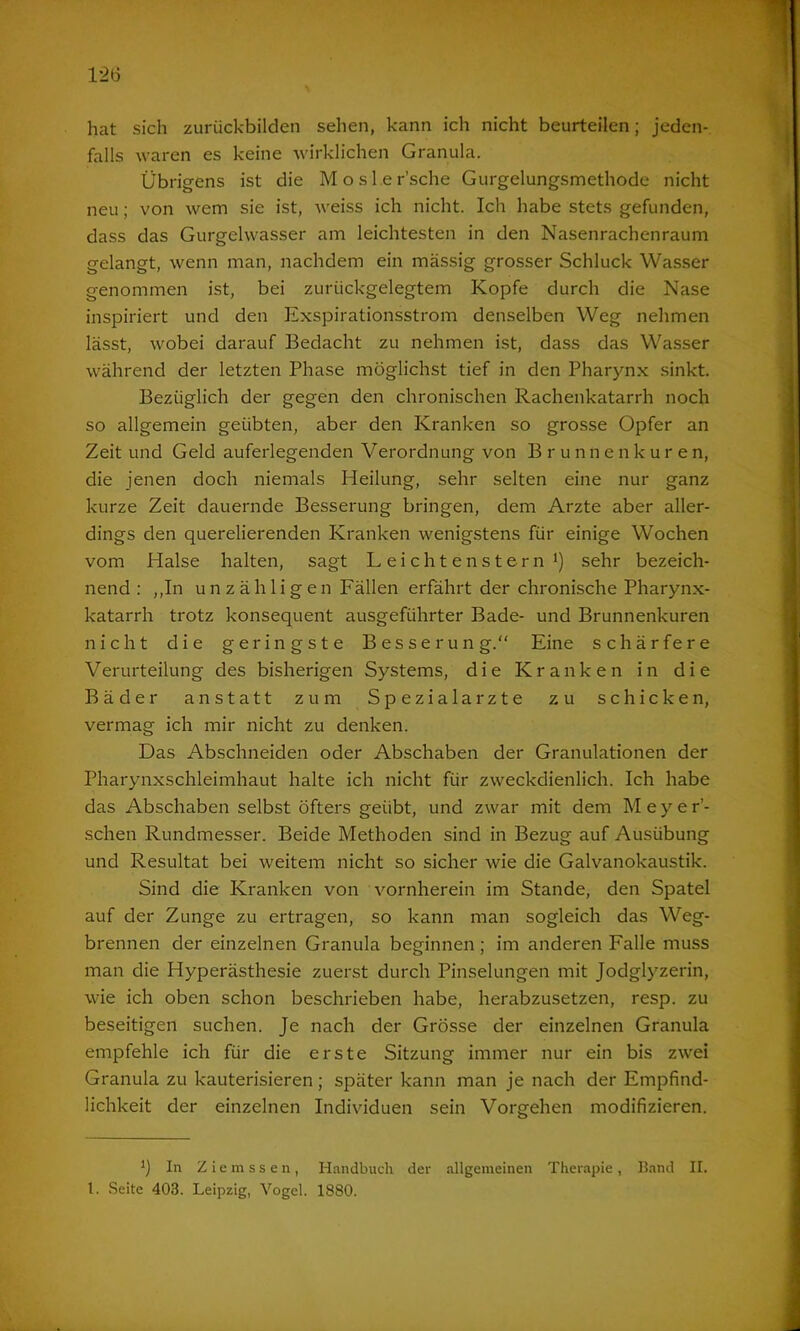 hat sich zurückbilden sehen, kann ich nicht beurteilen; jeden- falls waren es keine wirklichen Granula. Übrigens ist die Mosl.er’sche Gurgelungsmethode nicht neu; von wem sie ist, weiss ich nicht. Ich habe stets gefunden, dass das Gurgelwasser am leichtesten in den Nasenrachenraum gelangt, wenn man, nachdem ein massig grosser Schluck Wasser genommen ist, bei zurückgelegtem Kopfe durch die Nase inspiriert und den Exspirationsstrom denselben Weg nehmen lässt, wobei darauf Bedacht zu nehmen ist, dass das Wasser während der letzten Phase möglichst tief in den Pharynx sinkt. Bezüglich der gegen den chronischen Rachenkatarrh noch so allgemein geübten, aber den Kranken so grosse Opfer an Zeit und Geld auferlegenden Verordnung von Brunne n kure n, die jenen doch niemals Heilung, sehr selten eine nur ganz kurze Zeit dauernde Besserung bringen, dem Arzte aber aller- dings den querelierenden Kranken wenigstens für einige Wochen vom Halse halten, sagt Leichtenstern* 1) sehr bezeich- nend : ,,In unzähligen Fällen erfährt der chronische Pharynx- katarrh trotz konsequent ausgeführter Bade- und Brunnenkuren nicht die geringste Besserung.“ Eine schärfere Verurteilung des bisherigen Systems, die Kranken in die Bäder anstatt zum Spezialarzte zu schicken, vermag ich mir nicht zu denken. Das Abschneiden oder Abschaben der Granulationen der Pharynxschleimhaut halte ich nicht für zweckdienlich. Ich habe das Abschaben selbst öfters geübt, und zwar mit dem Meyer’- schen Rundmesser. Beide Methoden sind in Bezug auf Ausübung und Resultat bei weitem nicht so sicher wie die Galvanokaustik. Sind die Kranken von vornherein im Stande, den Spatel auf der Zunge zu ertragen, so kann man sogleich das Weg- brennen der einzelnen Granula beginnen; im anderen Falle muss man die Hyperästhesie zuerst durch Pinselungen mit Jodglyzerin, wie ich oben schon beschrieben habe, herabzusetzen, resp. zu beseitigen suchen. Je nach der Grösse der einzelnen Granula empfehle ich für die erste Sitzung immer nur ein bis zwei Granula zu kauterisieren; später kann man je nach der Empfind- lichkeit der einzelnen Individuen sein Vorgehen modifizieren. In Ziemssen, Handbuch der allgemeinen Therapie, Band II. 1. Seite 403. Leipzig, Vogel. 1880.