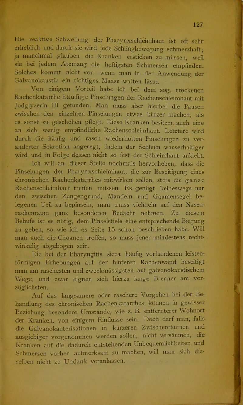 Die reaktive Schwellung der Pharynxschleimhaut ist oft sehr erheblich und durch sie wird jede Schlingbewegung schmerzhaft; ja manchmal glauben die Kranken ersticken zu müssen, weil sie bei jedem Atemzug die heftigsten Schmerzen empfinden. Solches kommt nicht vor, wenn man in der Anwendung der Galvanokaustik ein richtiges Maass walten lässt. Von einigem Vorteil habe ich bei dem sog. trockenen Rachenkatarrhe häufige Pinselungen der Rachenschleimhaut mit Jodglyzerin III gefunden. Man muss aber hierbei die Pausen zwischen den einzelnen Pinselungen etwas kürzer machen, als es sonst zu geschehen pflegt. Diese Kranken besitzen auch eine an sich wenig empfindliche Rachenschleimhaut. Letztere wird durch die häufig und rasch wiederholten Pinselungen zu ver- änderter Sekretion angeregt, indem der Schleim wasserhaltiger wird und in Folge dessen nicht so fest der Schleimhaut anklebt. Ich will an dieser Stelle nochmals hervorheben, dass die Pinselungen der Pharynxschleimhaut, die zur Beseitigung eines chronischen Rachenkatarrhes mitwirken sollen, stets die ganze Rachenschleimhaut treffen müssen. Es genügt keineswegs nur den zwischen Zungengrund, Mandeln und Gaumensegel be- legenen Teil zu bepinseln, man muss vielmehr auf den Nasen- rachenraum ganz besonderen Bedacht nehmen. Zu diesem Behufe ist es nötig, dem Pinselstiele eine entsprechende Biegung zu geben, so wie ich es Seite 15 schon beschrieben habe. Will man auch die Choanen treffen, so muss jener mindestens recht- winkelig abgebogen sein. Die bei der Pharyngitis sicca häufig vorhandenen leisten- förmigen Erhebungen auf der hinteren Rachenwand beseitigt man am raschesten und zweckmässigsten auf galvanokaustischem Wege, und zwar eignen sich hierzu lange Brenner am vor- züglichsten. Auf das langsamere oder raschere Vorgehen bei der Be- handlung des chronischen Rachenkatarrhes können in gewisser Beziehung' besondere Umstände, wie z. B. entfernterer Wohnort der Kranken, von einigem Einflüsse sein. Doch darf man, falls die Galvanokauterisationen in kürzeren Zwischenräumen und ausgiebiger vorgenommen werden sollen, nicht versäumen, die Kranken auf die dadurch entstehenden Unbequemlichkeiten und Schmerzen vorher aufmerksam zu machen, will man sich die- selben nicht zu Undank veranlassen.