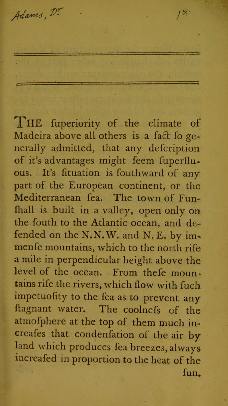 THE fuperiority of the climate of Madeira above all others is a fa6f fo ge- nerally admitted, that any defcription of it’s advantages might feem fuperllu- ous. It’s fituation is Southward of any part of the European continent, or the Mediterranean fea. The town of Fun- fhall is built in a valley, open only on the South to the Atlantic ocean, and de- fended on the N.N. W. and N. E. by im- menfe mountains, which to the north rife a mile in perpendicular height above the level of the ocean. From thefe moun* tains rife the rivers, which flow with Such impetuofity to the fea as to prevent any flagnant water. The coolnefs of the atmofphere at the top of them much in- creaSes that condenfation of the air by land which produces fea breezes, always increafed in proportion to the heat of the fun.