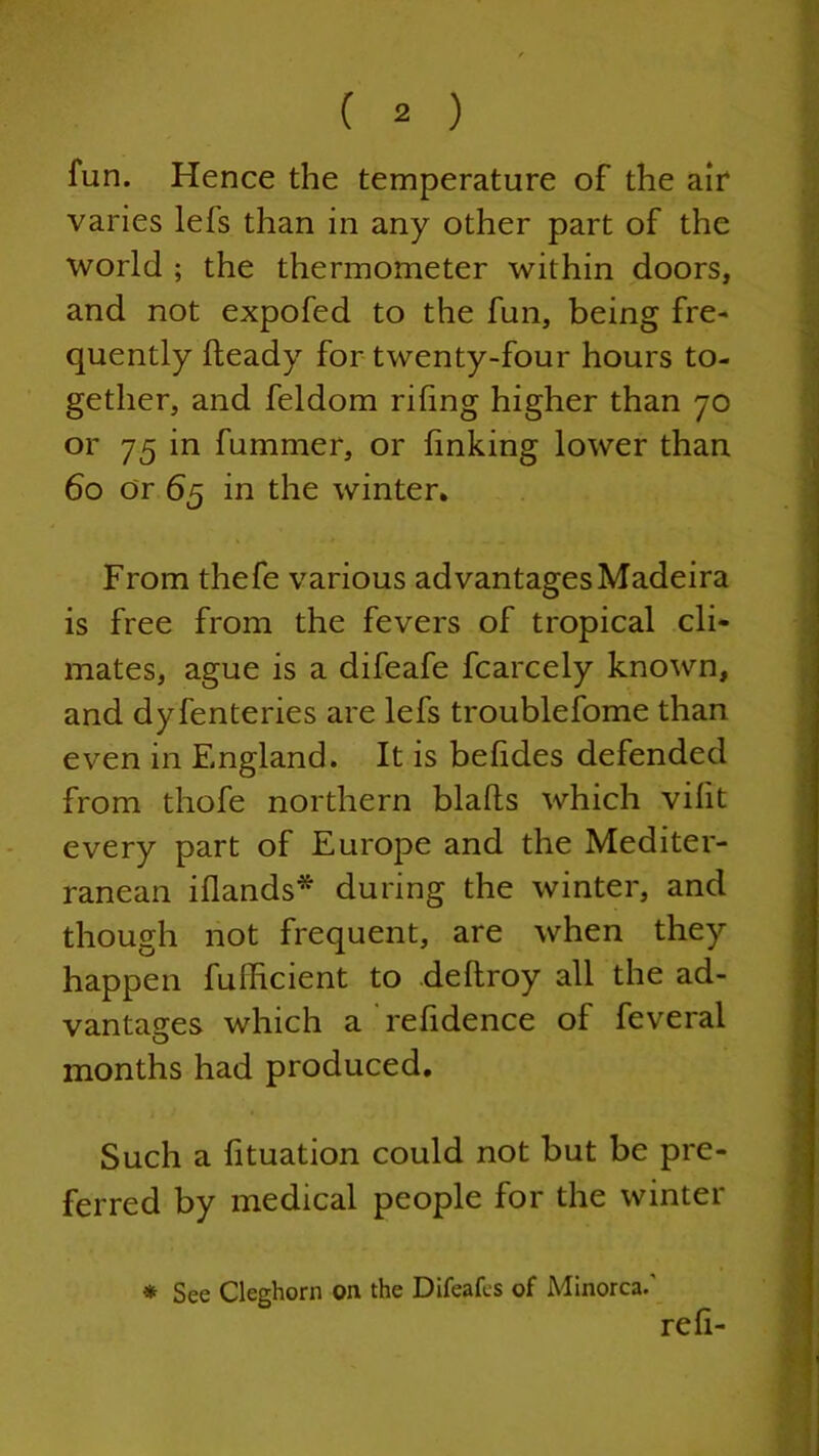 fun. Hence the temperature of the air varies lefs than in any other part of the world ; the thermometer within doors, and not expofed to the fun, being fre- quently Heady for twenty-four hours to- gether, and feldom rifing higher than 70 or 75 in fummer, or linking lower than 60 or 65 in the winter. From thefe various advantages Madeira is free from the fevers of tropical cli- mates, ague is a difeafe fcarcely known, and dyfenteries are lefs troublefome than even in England. It is belides defended from thofe northern blalts which vilit every part of Europe and the Mediter- ranean i(lands* during the winter, and though not frequent, are when they happen fufficient to dellroy all the ad- vantages which a refidence of feveral months had produced. Such a fituation could not but be pre- ferred by medical people for the winter refi- * See Cleghorn on the Difeafes of Minorca.'