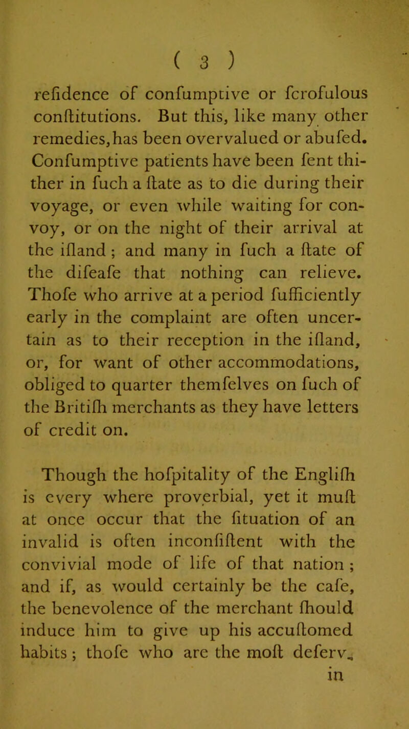 refidence of confumptive or fcrofulous conftitutions. But this, like many other remedies,has been overvalued or abufed. Confumptive patients have been fent thi- ther in fuch a hate as to die during their voyage, or even while waiting for con- voy, or on the night of their arrival at the ihand ; and many in fuch a hate of the difeafe that nothing can relieve. Thofe who arrive at a period fuhiciently early in the complaint are often uncer- tain as to their reception in the ihand, or, for want of other accommodations, obliged to quarter themfelves on fuch of the Britifh merchants as they have letters of credit on. Though the hofpitality of the Englifh is every where proverbial, yet it muh at once occur that the fituation of an invalid is often inconhhent with the convivial mode of life of that nation ; and if, as would certainly be the cafe, the benevolence of the merchant fhould induce him to give up his accuhomed habits ; thofe who are the moll deferv. in