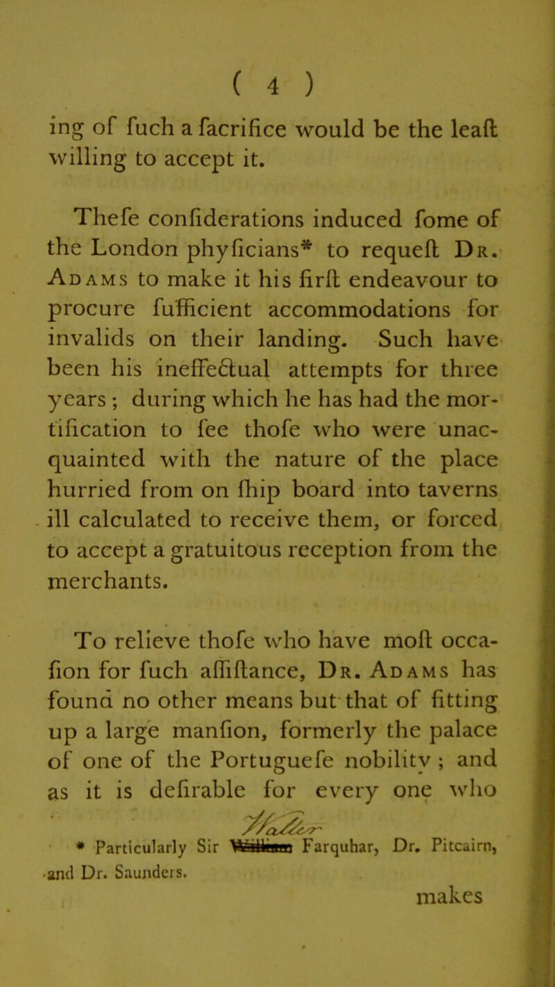 ing of fuch a facriftce would be the leafl willing to accept it. Thefe conliderations induced fome of the London phyficians* to requell Dr. Adams to make it his lirft endeavour to procure fufficient accommodations for invalids on their landing. Such have been his ineffeftual attempts for three years ; during which he has had the mor- tification to fee thofe who were unac- quainted with the nature of the place hurried from on Ihip board into taverns ill calculated to receive them, or forced to accept a gratuitous reception from the merchants. To relieve thofe who have moll occa- fion for fuch alhllance, Dr. Adams has found no other means but that of fitting up a large manfion, formerly the palace of one of the Portuguefe nobility ; and as it is defirable for every one who * Particularly Sir Withani Farquhar, Dr. Pitcairn, •and Dr. Saunders. makes