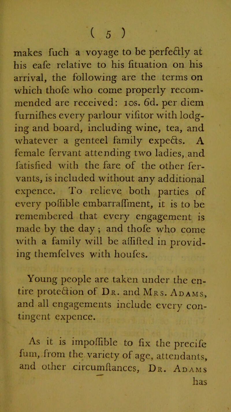 makes fuch a voyage to be perfe&ly at his eafe relative to his fituation on his arrival, the following are the terms on which thofe who come properly recom- mended are received: 10s. 6d. per diem furnifhes every parlour vilitor with lodg- ing and board, including wine, tea, and whatever a genteel family expefts. A female fervant attending two ladies, and latisfied with the fare of the other fer- vants, is included without any additional expence. To relieve both parties of every polfible embarraffment, it is to be remembered that every engagement is made by the day ; and thofe who come with a family will be afiifted in provid- ing themfelves with houfes. Young people are taken under the en- tire prote£lion of Dr. and Mrs. Adams, and all engagements include every con- tingent expence. As it is impoffible to fix the precife fum, from the variety of age, attendants, and other circumftances, Dr. Adams has