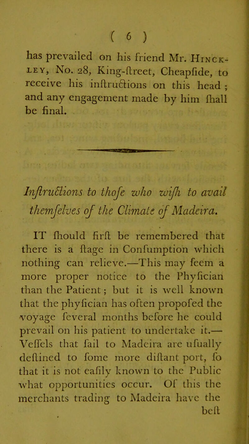 has prevailed on his friend Mr. Hinck- ley, No. 28, King-flreet, Cheapfide, to receive his inftru&ions on this head ; and any engagement made by him fhall be final. Injlrudions to thofe who wijh to avail themfelves of the Climate of Madeira. IT fliould firft be remembered that there is a ftage in Confumption which nothing can relieve.—This may feem a more proper notice to the Phyfician than the Patient; but it is well known that the phyfician has often propofed the voyage feveral months before he could prevail on his patient to undertake it.— Velfels that fail to Madeira are ufually defined to foine more difiant port, fo that it is not eafily known to the Public what opportunities occur. Of this the merchants trading to Madeira have the belt