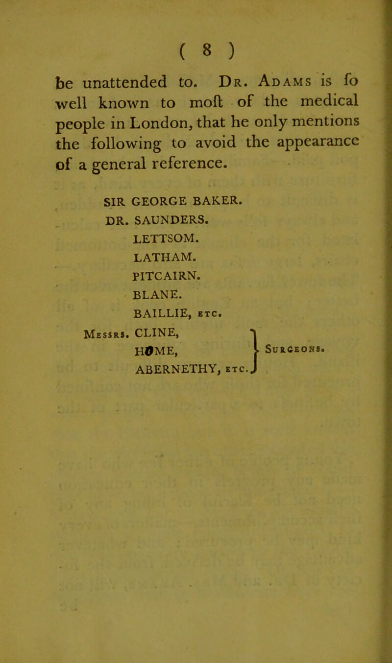 be unattended to. Dr. Adams is fo well known to molt of the medical people in London, that he only mentions the following to avoid the appearance of a general reference. SIR GEORGE BAKER. DR. SAUNDERS. LETTSOM. LATHAM. PITCAIRN. BLANE. BA1LLIE, etc. Messrs. CLINE, HOME, ABERNETHY, etc.