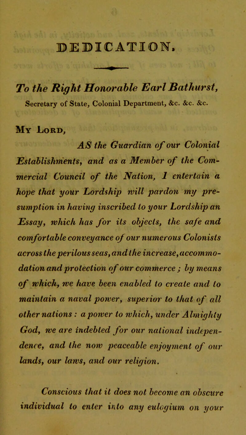 DEDICATION, To the Right Honorable Earl Bathurst, Secretary of State, Colonial Department, &c. &c. &c. My Lord, AS the Guardian of our Colonial Establishments, and as a Member of the Com- mercial Council of the Nation, 1 entertain a hope that your Lordship mill pardon my pre- sumption in having inscribed to your Lordship an Essay, which has for its objects, the safe and comfortable conveyance of our numerous Colonists across the perilous seas, and the increase, accommo- dation and protection of our commerce j by means of which, we have been enabled to create and to maintain a naval power, superior to that of all other nations : a power to which, under Almighty God, we are indebted for our national indepen- dence, and the now peaceable enjoyment of our lands, our laws, and our religion. Conscious that it does not become an obscure individual to enter into any eulogium on your