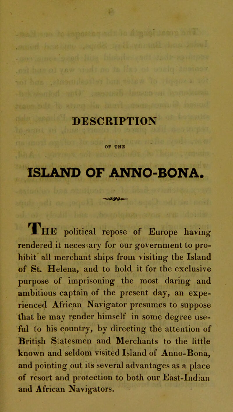 DESCRIPTION OF THE ISLAND OF ANNO-BONA. J- HE political repose of Europe having rendered it necessary for our government to pro- hibit all merchant ships from visiting the Island of St. Helena, and to hold it for the exclusive purpose of imprisoning the most daring and ambitious captain of the present day, an expe- rienced African Navigator presumes to suppose that he may render himself in some degree use- ful to his country, by directing the attention of > British Statesmen and Merchants to the little known and seldom visited Island of Anno-Bona, and pointing out its several advantages as a place of resort and protection to both our East-Indian and African Navigators.