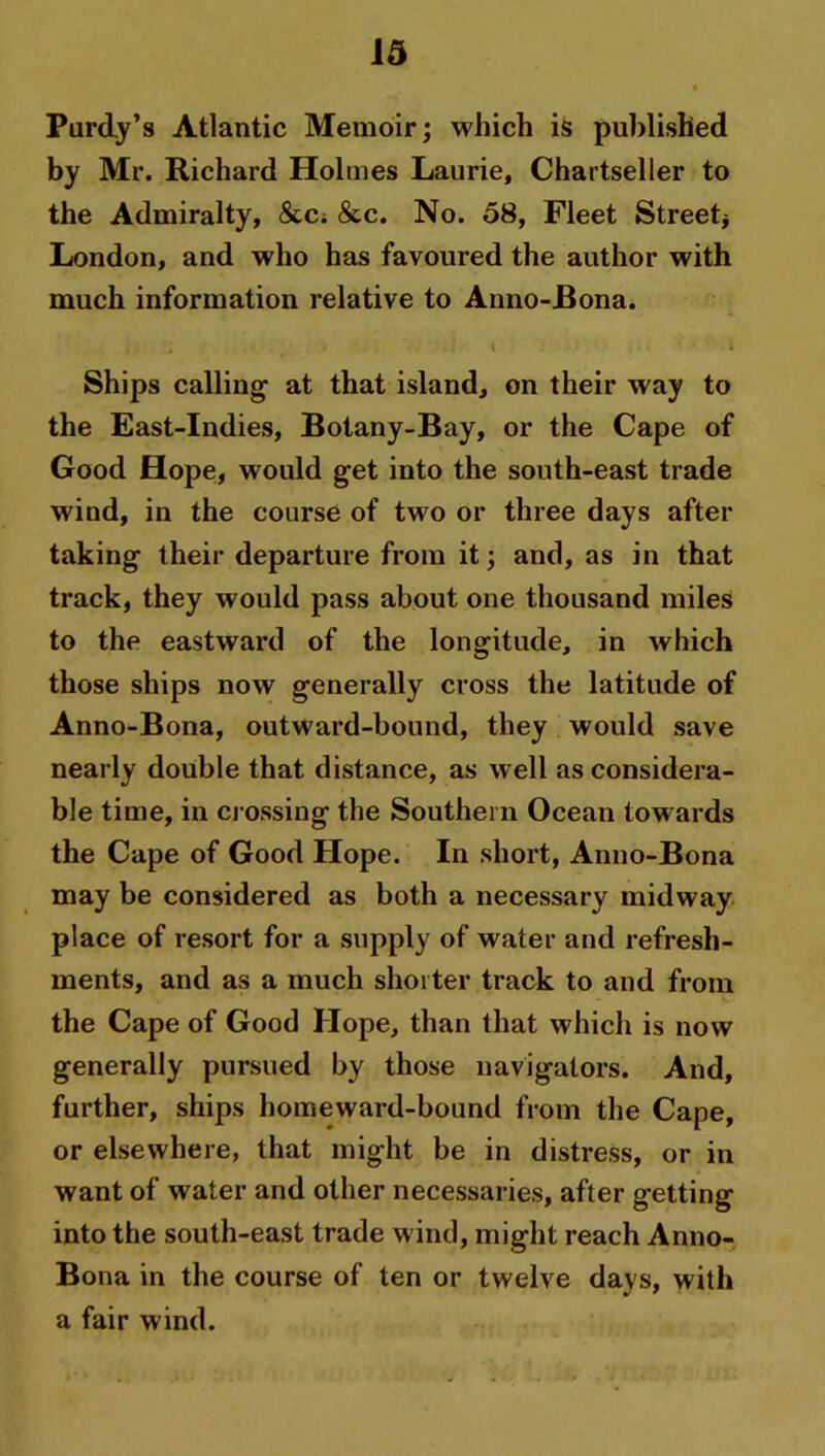 Purdy’s Atlantic Memoir; which is published by Mr. Richard Holmes Laurie, Chartseller to the Admiralty, &C; &c. No. 58, Fleet Street* London, and who has favoured the author with much information relative to Anno-Bona. . ; r i i Ships calling- at that island, on their way to the East-Indies, Botany-Bay, or the Cape of Good Hope, would get into the south-east trade wind, in the course of two or three days after taking their departure from it; and, as in that track, they would pass about one thousand miles to the eastward of the longitude, in which those ships now generally cross the latitude of Anno-Bona, outward-bound, they would save nearly double that distance, as well as considera- ble time, in crossing the Southern Ocean towards the Cape of Good Hope. In short, Anno-Bona may be considered as both a necessary midway place of resort for a supply of water and refresh- ments, and as a much shorter track to and from the Cape of Good Hope, than that which is now generally pursued by those navigators. And, further, ships homeward-bound from the Cape, or elsewhere, that might be in distress, or in want of water and other necessaries, after getting into the south-east trade wind, might reach Anno- Bona in the course of ten or twelve days, with a fair wind.