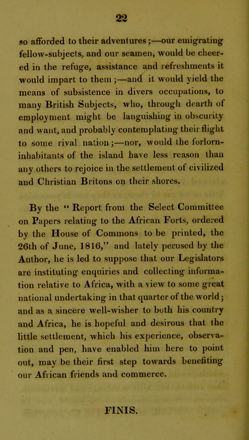 so afforded to their adventures;—our emigrating fellow-subjects, and our seamen, would be cheer- ed in the refuge, assistance and refreshments it would impart to them ;—and it would yield the means of subsistence in divers occupations, to many British Subjects, who, through dearth of employment might be languishing in obscurity and want, and probably contemplating their flight to some rival nation;—nor, would the forlorn- inhabitants of the island have less reason than any others to rejoice in the settlement of civilized and Christian Britons on their shores. By the “ Report from the Select Committee on Papers relating to the African Forts, ordered by the House of Commons to be printed, the 26th of June, 1816,” and lately perused by the Author, he is led to suppose that our Legislators are instituting enquiries and collecting informa- tion relative to Africa, with a view to some great national undertaking in that quarter of the world; and as a sincere well-wisher to both his country and Africa, he is hopeful and desirous that the little settlement, which his experience, observa- tion and pen, have enabled him here to point out, may be their first step towards benefiting our African friends and commerce. FINIS.