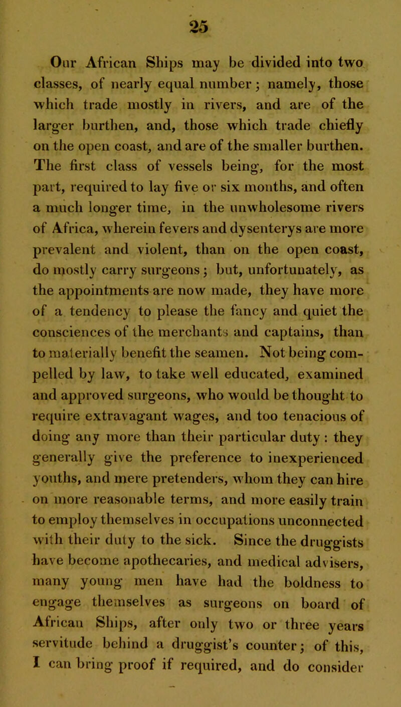 Our African Ships may be divided into two classes, of nearly equal number; namely, those which trade mostly in rivers, and are of the larger burthen, and, those which trade chiefly on the open coast, and are of the smaller burthen. The first class of vessels being, for the most part, required to lay five or six months, and often a much longer time, in the unwholesome rivers of Africa, wherein fevers and dysenterys are more prevalent and violent, than on the open coast, do mostly carry surgeons; but, unfortunately, as the appointments are now made, they have more of a tendency to please the fancy and quiet the consciences of the merchants and captains, than to materially benefit the seamen. Not being com- pelled by law, to take well educated, examined and approved surgeons, who would bethought to require extravagant wages, and too tenacious of doing any more than their particular duty : they generally give the preference to inexperienced youths, and mere pretenders, whom they can hire on more reasonable terms, and more easily train to employ themselves in occupations unconnected with their duty to the sick. Since the druggists have become apothecaries, and medical advisers, many young men have had the boldness to engage themselves as surgeons on board of Af rican Ships, after only two or three years servitude behind a druggist’s counter; of this, I can bring proof if required, and do consider