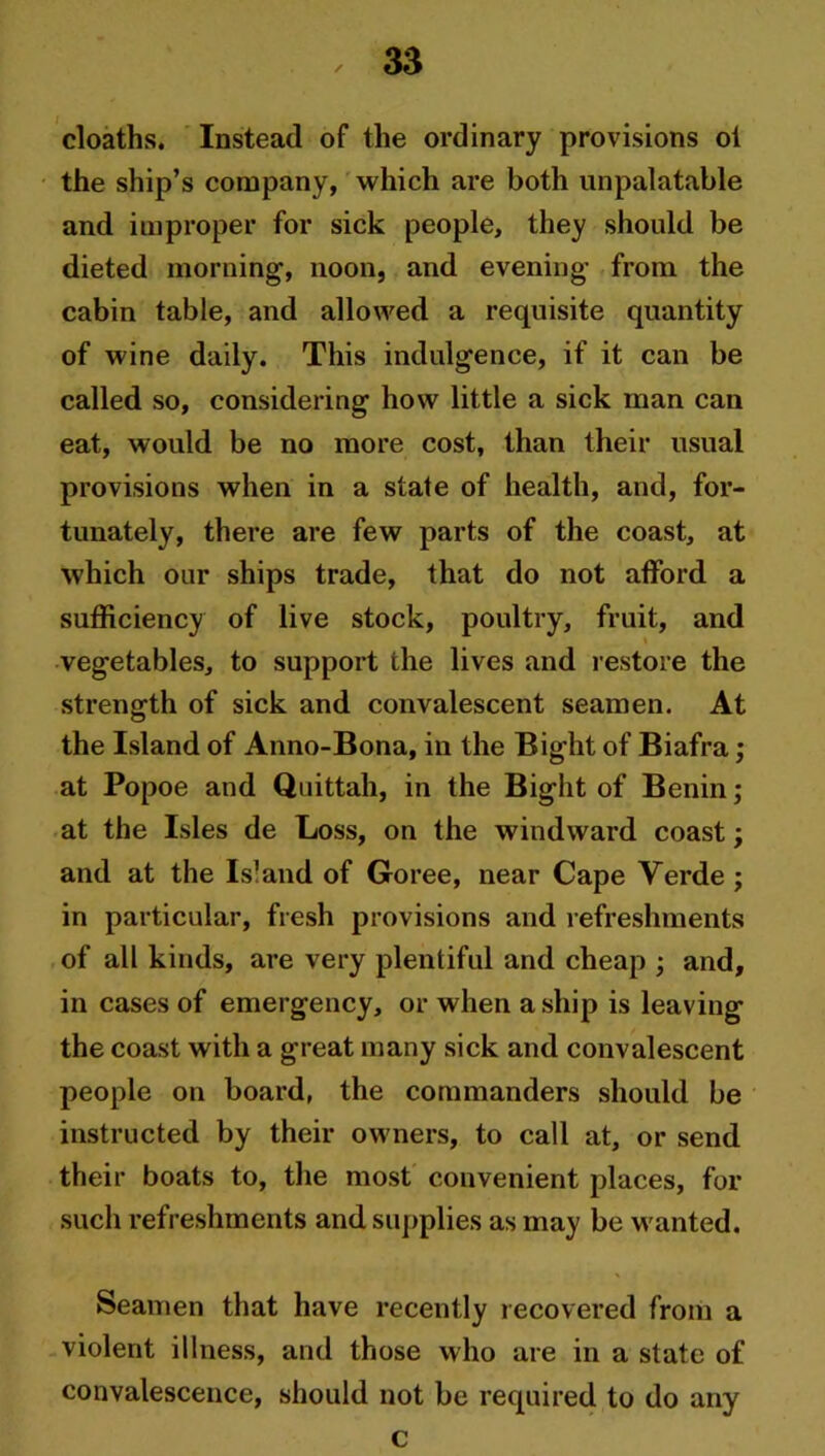 cloaths. Instead of the ordinary provisions oi the ship’s company, which are both unpalatable and improper for sick people, they should be dieted morning-, noon, and evening from the cabin table, and allowed a requisite quantity of wine daily. This indulgence, if it can be called so, considering how little a sick man can eat, would be no more cost, than their usual provisions when in a state of health, and, for- tunately, there are few parts of the coast, at which our ships trade, that do not afford a sufficiency of live stock, poultry, fruit, and vegetables, to support the lives and restore the strength of sick and convalescent seamen. At the Island of Anno-Bona, in the Bight of Biafra; at Popoe and Quittah, in the Bight of Benin; at the Isles de Loss, on the windward coast; and at the Is1 and of Goree, near Cape Verde ; in particular, fresh provisions and refreshments of all kinds, are very plentiful and cheap ; and, in cases of emergency, or when a ship is leaving the coast with a great many sick and convalescent people on board, the commanders should be instructed by their owners, to call at, or send their boats to, the most convenient places, for such refreshments and supplies as may be wanted. Seamen that have recently recovered from a violent illness, and those who are in a state of convalescence, should not be required to do any c