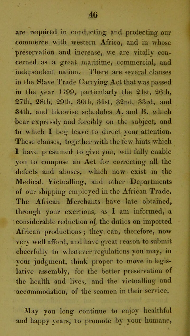 are required in conducting and protecting our commerce with western Africa, and in whose preservation and increase, we are vitally con- cerned as a great maritime, commercial, and independent nation. There are several clauses in the Slave Trade Carrying Act that was passed in the year 1799, particularly the 21st, 26lh, 27th, 28th, 29th, 30th, 31st, 32nd, 33rd, and 34th, and likewise schedules A. and B. which bear expressly and forcibly on the subject, and to which I beg leave to direct your attention. These clauses, together with the few hints which I have presumed to give you, will fully enable you to compose an Act for correcting all the defects and abuses, which now exist in the Medical, Victualling, and other Departments of our shipping employed in the African Trade. The African Merchants have late obtained, through your exertions, as I am informed, a considerable reduction of the duties on imported African productions; they can, therefore, now very w ell afford, and have great reason to submit cheerfully to whatever regulations you may, in your judgment, think proper to move in legis- lative assembly, for the better preservation of the health and lives, and the victualling and accommodation, of the seamen in their service. May you long continue to enjoy healthful and happy years, to promote by your humane,