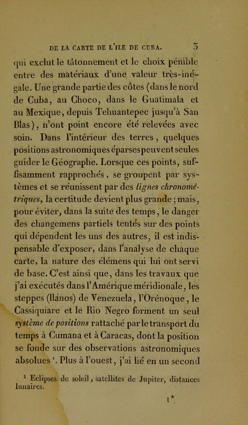 (jiil exclut le tâtonnement et le choix pénible entre des matériaux d’une, valeur très-iné- gale. Une grande partie des côtes (dans le nord de Cuba, au Choco, dans le Guatimala et au Mexique, depuis Tehuantepec jusqu’à San Blas ), n’ont point encore été relevées avec soin. Dans l’intérieur des terres, quelques positions astronomiques éparses peuvent seules guider le Géographe. Lorsque ces points, suf- fisamment rapprochés , se groupent par sys- tèmes et se réunissent par des lignes chronomé- triques, la certitude devient plus grande ; mais, pour éviter, dans la suite des temps, le danger des cliangemens partiels tentés sur des points qui dépendent les uns des autres, il est indis- pensable d’exposer, dans l’analyse de chaque carte, la nature des élémens qui lui ont servi de base. C’est ainsi que, dans les travaux que j’ai exécutés dans l’Amérique méridionale, les steppes (llanos) de Venezuela, l’Orénoque, le Cassiquiare et le Rio Negro forment un seul système dépositions rattaché par le transport du temps à Cumana et à Caracas, dont la position se fonde sur des observations astronomiques absolues '. Plus à l’ouest, j’ai lié en un second ^ Eclipses de soleil, satellites de Jupiter, distances lunaires.