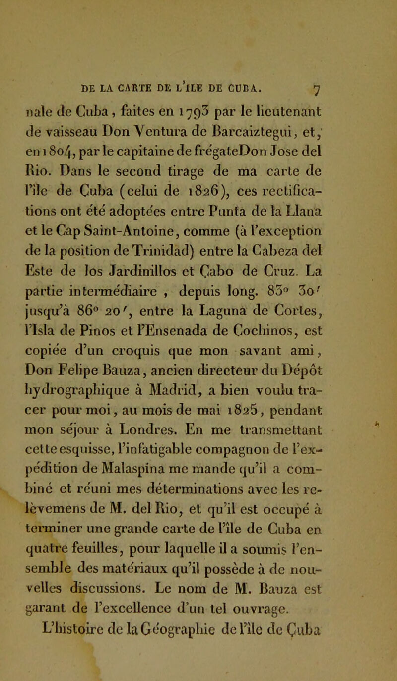 nale de Cuba, faites en 1793 par le lieutenant de vaisseau Don Ventura de Barcaizlegui, et, en 1804, par le capitaine de fre'gateDon José del Rio. Dans le second tirage de ma carte de nie de Cuba (celui de 1826), ces rectifica- tions ont été adoptées entre Punta de la Llana et le Cap Saint-Antoine, comme (à l’exception de la position de Trinidad) entre la Cabeza del Este de los Jardinillos et Cabo de Cruz. La partie intermédiaire , depuis long. 83® 3o^ jusqu’à 86® 20', entre la Laguna de Cortès, risla de Pinos et l’Ensenada de Coebinos, est copiée d’un croquis que mon savant ami, Don Felipe Bauza, ancien directeur du Dépôt hydrographique à Madrid, a bien voulu tra- cer pour moi, au mois de mai 1825, pendant mon séjour à Londres. En me transmettant cette esquisse, l’infatigable compagnon de l’ex- pédition de Malaspina me mande qu’il a com- biné et réuni mes déterminations avec les re- lèvemens de M. del Rio, et qu’il est occupé à teraiiner une grande carte de l’île de Cuba en quatre feuilles, pour laquelle il a soumis l’en- semble des matériaux qu’il possède à de nou- velles discussions. Le nom de M. Bauza est garant de l’excellence d’un tel ouvrage. L’iiistoirc de la Géographie del’île de Çuba