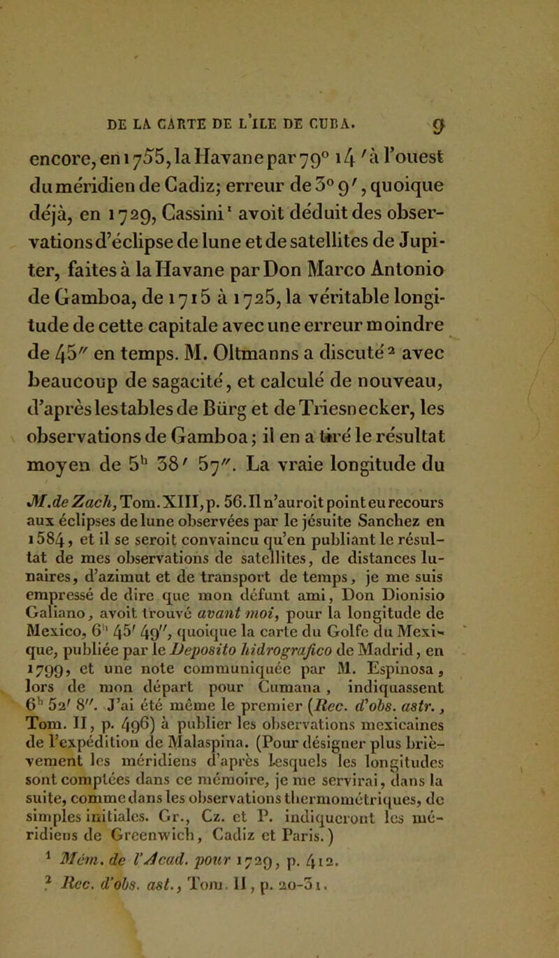 encore, en 1755,la Havane par 79® \l\ 'à l’ouest du méridien de Gadiz; erreur de 3® 9', quoique déjà, en 1729, Cassini' avoit déduit des obser- vations d’éclipse de lune et de satellites de Jupi- ter, faites à la Havane par Don Marco Antonio de Gamboa, de 1715 à 1726, la véritable longi- tude de cette capitale avec une erreur moindre de 43 en temps. M. Oltmanns a discuté ^ avec beaucoup de sagacité, et calculé de nouveau, d’après les tables de Bürg et deTiiesnecker, les observations de Gamboa ; il en a tiré le résultat moyen de 5’' 38' 57. La vraie longitude du <M.de Zacli, Tom. XIII, p. 56. Il n’aurolt point eu recours aux éclipses de lune observées par le jésuite Sanchez en 1584 J et il se seroit convaincu qu’en publiant le résul- tat de mes observations de satellites, de distances lu- naires , d’azimut et de transport de temps, je me suis empressé de dire que mon défunt ami, Don Dionisio Galiano, avoit trouvé avant moi, pour la longitude de Mexico, 6'* 45' 4o; quoique la carte du Golfe du Mexi- que, publiée par le Deposito hidrografico de Madrid, en *799? et une note communiquée par M. Espinosa, lors de mon départ pour Cumana , indiquassent 6’’ 52' 8. J’ai été même le premier [Rec. d’obs. astr., Tom. II, p. 496) à publier les observations mexicaines de l’expédition de Malasplna. (Pour désigner plus briè- vement les méridiens d’après lesquels les longitudes sont comptées dans ce mémoire, je me servirai, dans la suite, comme dans les observations tliermométriques, de simples initiales. Gr., Cz. et P. indiqueront les mé- ridiens de Greenwich, Cadiz et Paris.) ^ Mém. de VAcad, pour 1729, p. 412.