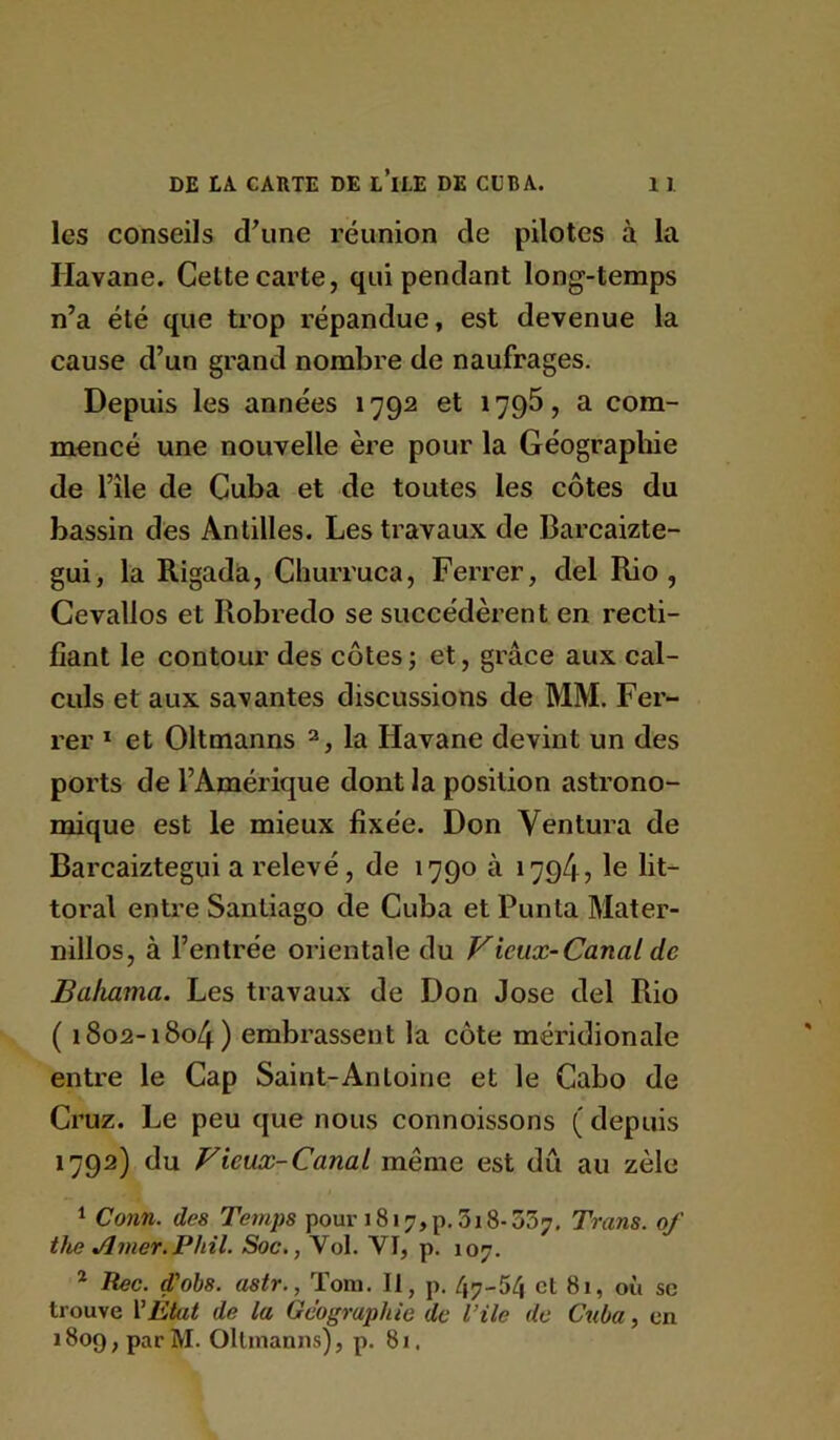 les conseils d\ine réunion de pilotes à la Havane. Cette carte, qui pendant long-temps n’a été que trop répandue, est devenue la cause d’un grand nombre de naufrages. Depuis les années 1792 et 1795, a com- mencé une nouvelle ère pour la Géographie de nie de Cuba et de toutes les côtes du bassin des Antilles. Les travaux de Barcaizte- gui, la Rigadà, Cliurruca, Ferrer, del Rio, Gevallos et Robredo se succédèrent en recti- fiant le contour des côtes; et, grâce aux cal- culs et aux savantes discussions de MM. Fer- rer ï et Oltmanns ^, la Havane devint un des ports de l’Amérique dont la position astrono- mique est le mieux fixée. Don Ventura de Barcaiztegui a relevé, de 1790 à 1794? le lit- toral entre Santiago de Cuba et Punta Mater- nillos, à l’entrée orientale du Vieux-Canal de Baliama. Les travaux de Don José del Rio ( 1802-1804) embrassent la côte méridionale entre le Cap Saint-Antoine et le Cabo de Cruz. Le peu que nous connoissons ( depuis 1792) du Vieux-Canal même est dû au zèle 1 Conn. des Temps pour 1817, p. 318-557. Trans. of the Ainer.Phil. Soc., Vol. VI, p. 107. * Rec. d'ohs. astr., Tom. Il, p. 47-54 et 81, où se trouve VEtat de la Géographie de Vile de Cuba, en 1809, par M. Oltmanns), p. 81.