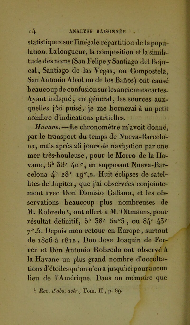 statistiques sur l’inegale répartition tic la popu- lation, La longueur, la composition et la simili- tude des noms (San Felipe y Santiago del Beju- cal, Santiago de las Vegas, ou Compostela, San Antonio Abad ou de los Banos) ont causé beaucoup de confusion sur les anciennes cartes. Ayant indiqué, en général, les sources aux- quelles j^ai puisé, je me bornerai à un petit nombre d’indications partielles. Havane.—^Le chronomètre m’avoit donné, par le transport du temps de Nueva-Barcelo- na, mais après 26 jours de navigation par une mer très-houleuse, pour le Morro de la Ha- vane, ô'* 38' en supposant Nueva-Bar- celona 4' 28' 19,2. Huit éclipses de satel- lites de Jupiter, que j’ai observées conjointe- ment avec Don Dionisio Galiano, et les ob- servations beaucoup plus nombreuses de M. Robredo % ont offert à M. Oltmanns, pour l’ésultat définitif, 5’' 38' 525, ou 84“ 45' 7,5. Depuis mon retour en Europe, surtout de 1806 à 1812, Don José Joaquin de Fer- rer et Don Antonio Robredo ont observé à la Havane un plus grand nombre d’occulta- tions d’étoiles qu’on n’en a jusqu’ici pouraucun lieu de l’Amérique. Dans un mémoire que