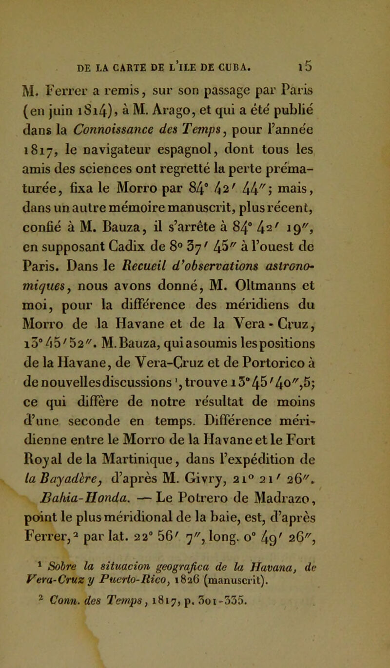 M. Ferrer a remis, sur son passage par Paris (en juin iSi4)» à M. Arago, et qui a été' publié dans la Connaissance des Temps ^ pour l’anne'e 1817, le navigateur espagnol, dont tous les amis des sciences ont regretté la perte préma- turée , fixa le Morro par 84® 42' 44'' j mais, dans un autre mémoire manuscrit, plus récent, confié à M. Bauza, il s’arrête à 84° 4^' 19, en supposant Cadix de 8® 3y' 45 à l’ouest de Paris. Dans le Recueil d’observations astrono- miques^ nous avons donné, M. Oltmanns et moi, pour la diflférence des méridiens du Morro de la Havane et de la Vera»Cruz, i3“45'52. m. Bauza, qui a soumis les positions de la Havane, de Vera-Cruz et de Portorico à denouvellesdiscussions ',trouve i3‘’45'4o)5j ce qui diffère de notre résultat de moins d’une seconde en temps. Différence méri- dienne entre le Morro de la Havane et le Fort Ro}' al de la Martinique, dans l’expédition de la BayadhrCj d’après M. Givry, 21® 21' 26. Ballia-Honda. —Le Potrero de Madrazo, point le plus méridional de la baie, est, d’après Ferrer,^ par lat. 22“ 56' 7, long. 0“ 4q' 2G, * Sobre la situacion geograjica de la Havana, de Vera-Cruz y Puerio-Rico, 1826 (manuscrit). * Conn. des Temps, 1817, p. 3oi-335.