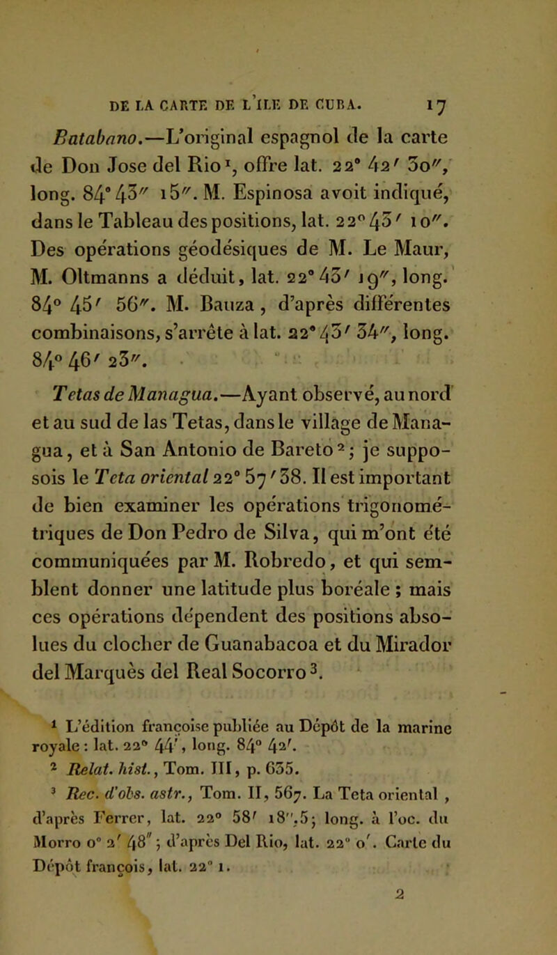 Batabano.—L’original espagnol de la carte de Don José del Rio% offre lat. 22® 42' 3o, long. 84*43 M. Espinosa avoit indiqué, dans le Tableau des positions, lat. 22^43' 10. Des opérations géodésiques de M. Le Maur, M. Oltmanns a déduit, lat. 22® 43' jg, long.' 84® 43' 56^. M. Bauza , d’après différentes combinaisons, s’arrête à fat. 22*43' 34, long. 84« 46' 23. . “ • Tetas de Managua.—Ayant observé, au nord et au sud de las Tetas, dans le village de Mana- gua, et à San Antonio de Bareto^; je suppo- sois le Teta oriental 22° 67'38. Il est important de bien examiner les opérations trigonomé- triques de Don Pedro de Silva, qui m’ont été communiquées par M. Robredo, et qui sem- blent donner une latitude plus boréale ; mais ces opérations dépendent des positions abso- lues du clocher de Guanabacoa et du Mirador del Marquès del Real Socorro ^ Ij’édltion françoise publiée au Dépôt de la marine royale ; lat. 22^ 44’ » 84“ 4^b * Relut, hist., Tom. III, p. 635. ’ Rec. d'ols. astr., Tom. II, 56y. La Teta oriental , d’après Ferrer, lat. 22® 58' i8,55 long, à l’oc. du Morro 0“ 2' 48* ; d’après Del Rio, lat. 22 o’. Carte du Dépôt françois, lat. 22 1. 2