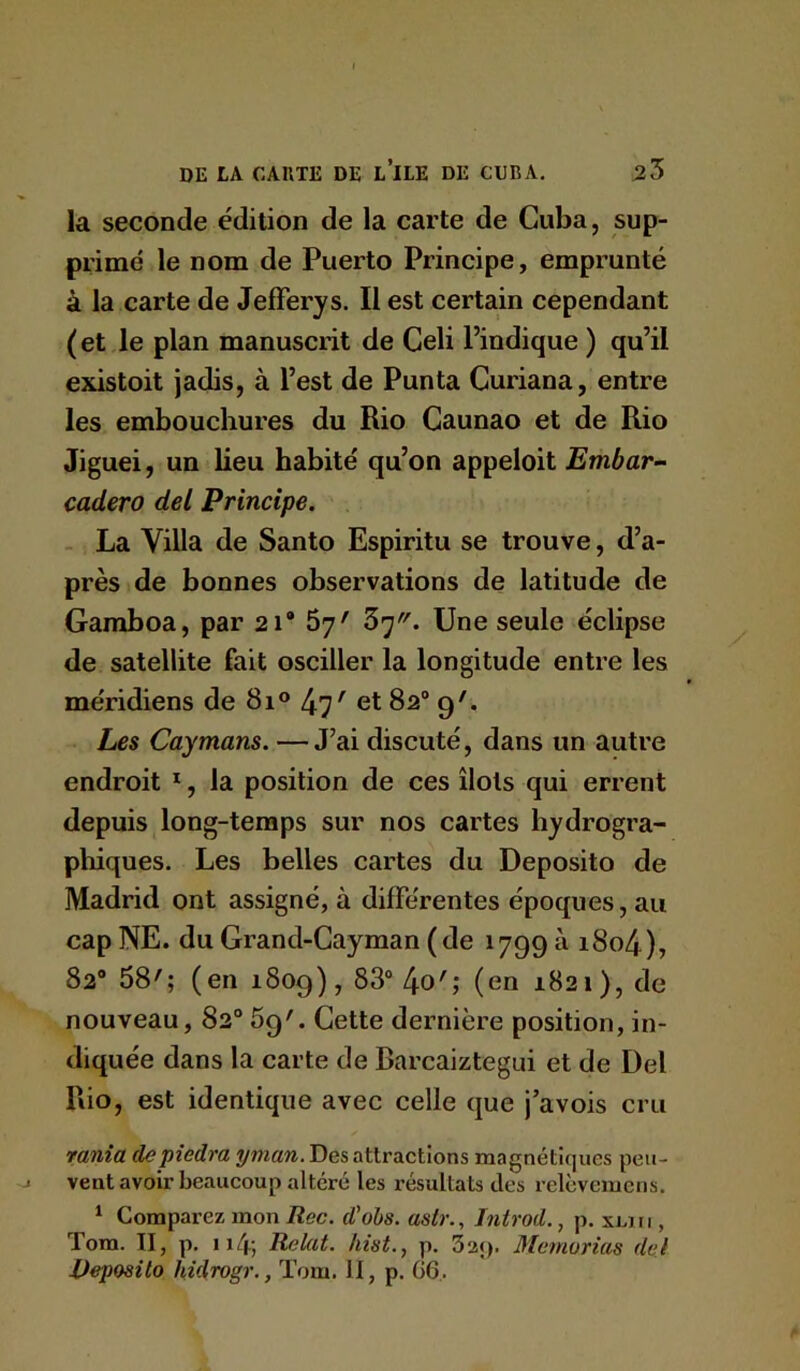 la seconde édition de la carte de Cuba, sup- primé le nom de Puerto Principe, emprunté à la carte de JefFerys. Il est certain cependant ( et le plan manuscrit de Celi l’indique ) qu’il existoit jadis, à l’est de Punta Curiana, entre les embouchures du Rio Caunao et de Rio Jiguei, un lieu habité qu’on appeloit Embar- cadero del Principe. . La Villa de Santo Espiritu se trouve, d’a- près de bonnes observations de latitude de Garaboa, par 2i* 67' 5']. Une seule éclipse de satellite fait osciller la longitude entre les méridiens de 81 ° 47' et 82® 9'. Les Caymans. —J’ai discuté, dans un autre endroit *, la position de ces îlots qui errent depuis long-temps sur nos cartes hydrogra- phiques. Les belles cartes du Deposito de Madrid ont assigné, à différentes époques, au cap NE. du Grand-Gayman (de 1799 a i8o4), 82® 58'; (en 1809), 83® 4o'; (en 1821), de nouveau, 82® Sg'. Cette dernière position, in- diquée dans la carte de Barcaiztegui et de Del Rio, est identique avec celle que j’avois cru rania depiedra ynian. Des attractions magnétiques peu- vent avoir beaucoup altéré les résultats des relèvcmcns. * Comparez mon Rec. d'ohs. astr., Introd., p. xliii , Tom. Il, p, ii4; Relut. Iiiist., p. 3a;). Memurias del Deposito hidrogr,, Tom. II, p. G6.