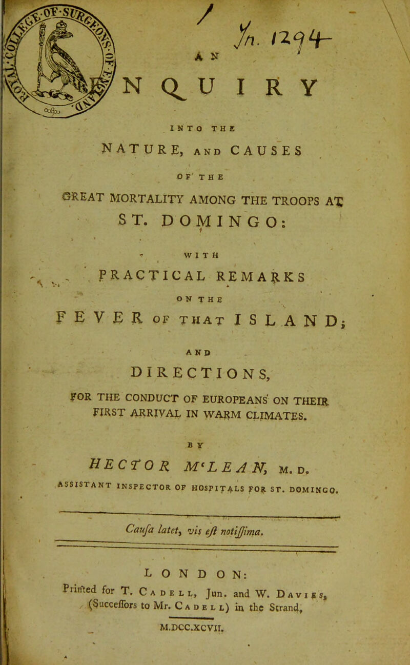 / A N N U I R Y INTO THE nature, and caus'es « OF' THE ' GREAT MORTALITY AMONG THE TROOPS AX ST. DOMINGO: ’ k ' > •: WITH \ PRACTICAL REMA?.KS ^ V. *  ' o N T H E F E V R OF THAT ISLAND; AND DIRECTIONS, FOR THE CONDUCT OF EUROPEANS ON THEIR FIRST ARRIVAL IN WARM CLIMATES. B y HECTOR MCLEAN, m. d. .assistant INSPECTOR OF HOSPITALS fO^l ST. DOMINGO. _  ‘ ■ ■ — ■ ■ - ■ _ \ — Cauja latct^ vis eji notijjlma. LONDON: Printed for T. C a d e l l, Jun. and W. Davids, .. ^Succeffors to Mr. C a d e l l) in the Strand, M.DCC.XCVII.