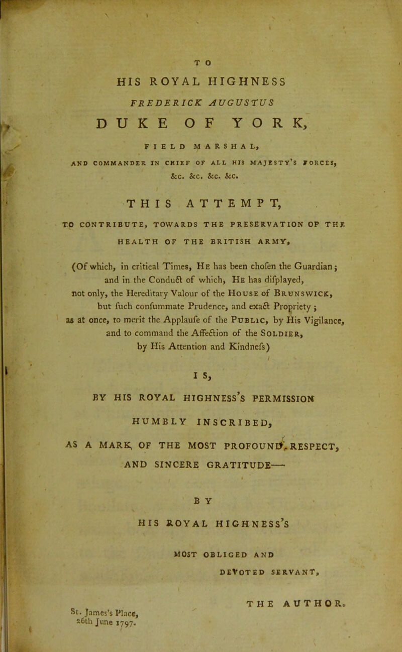 > HIS ROYAL HIGHNESS FREDERICK AUGUSTUS DUKE OF YORK, FIELD MARSHAL, AND COMMANDER IN CHIEF OF ALL HIS MAJESTV’s FORCES, &C. &C. &C. See, I THIS ATTEMPT, TO CONTRIBUTE, TOWARDS THE PRESERVATION OP THE HEALTH OF THE BRITISH ARMY, (Of which, in critical Times, He has been chofen the Guardian; and in the Condufl of which, He has difplayed, not only, the Hereditary Valour of the House of Brunswick, but fuch confummate Prudence, and exaft Propriety ; as at once, to merit the Applaufe of the Public, by His Vigilance, and to command the AfFeftion of the Soldier, by His Attention and KIndnefs) ; I S, BY HIS ROYAL HIGHNESS’s PERMISSION HUMBLY INSCRIBED, AS A MARK, OF THE MOST PROFOUND',. RESPECT, AND SINCERE GRATITUDE B Y HIS ROYAL highness’s MOST OBLIGED AND DEVOTED servant, I St. James’s Place, a6ih June 1797. THE AUTHOR