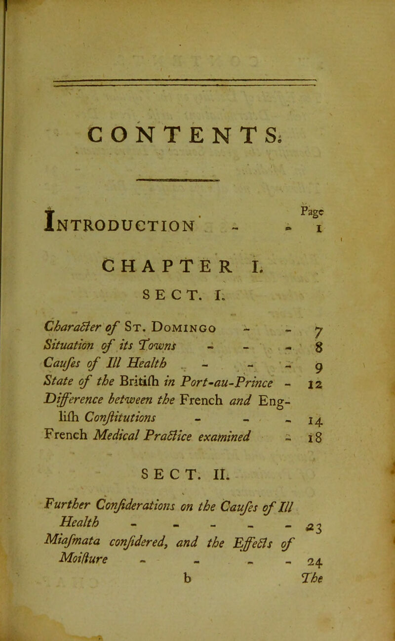 CONTENTS; * I- IPage NTRODUCTION . - - i CHAPTER I. s SECT. I. CharaSier of St. Domingo - ”7 Situation cf its T’owns - g Caufes of III Health ^ State of the Britifh in Port-au-Prmce - iz Difference between the French and Eng- lifh Conjiitutions - - - - 14 Medical Prabiice examined - i8 SECT. Hi - Further Conf derations on the Caufes of III Health - - - . - 3 Miafmata confdered, and the EffeSls of Moidure - - - « - 24 b wt