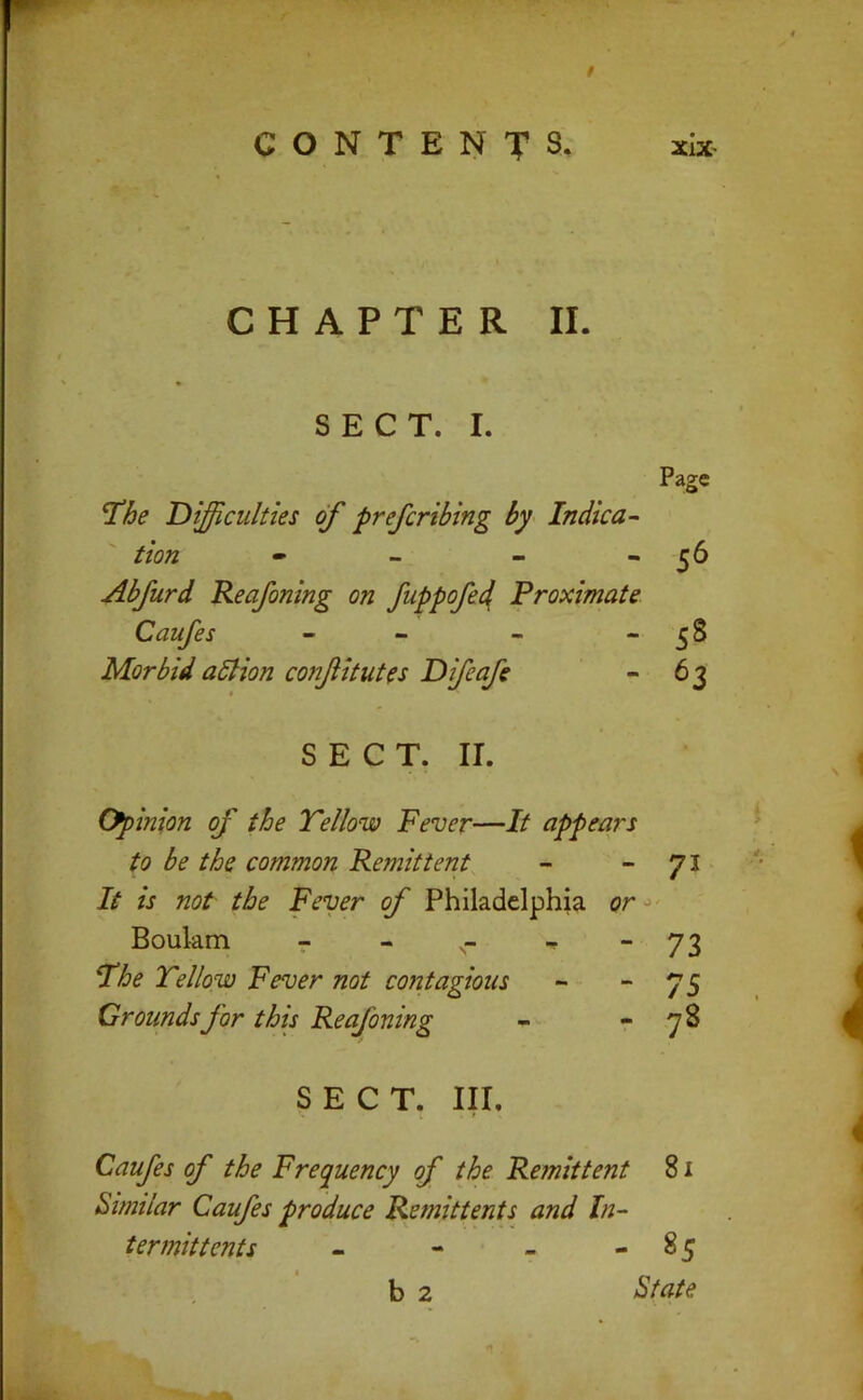 / CHAPTER II. SECT. I. Difficulties of prefcribing by Indica- tion - _ - - Abfurd Reafoning on fuppofed^ Proximate Caufes - - Morbid aSHon confitutes Difeafe Page 56 58 63 SECT. II. (Opinion of the Yellow Fever—It appears to be the common Remittent - ”71 It is not the Fever of Philadelphia Qr<>‘ Boulam - _ _ Yhe Yellow Fever not contagious Grounds for this Reafoning SECT. Ill, Caufes of the Frequency of the Remittent 81 Similar Caufes produce Remittents^ and In- termittents - - - - 85